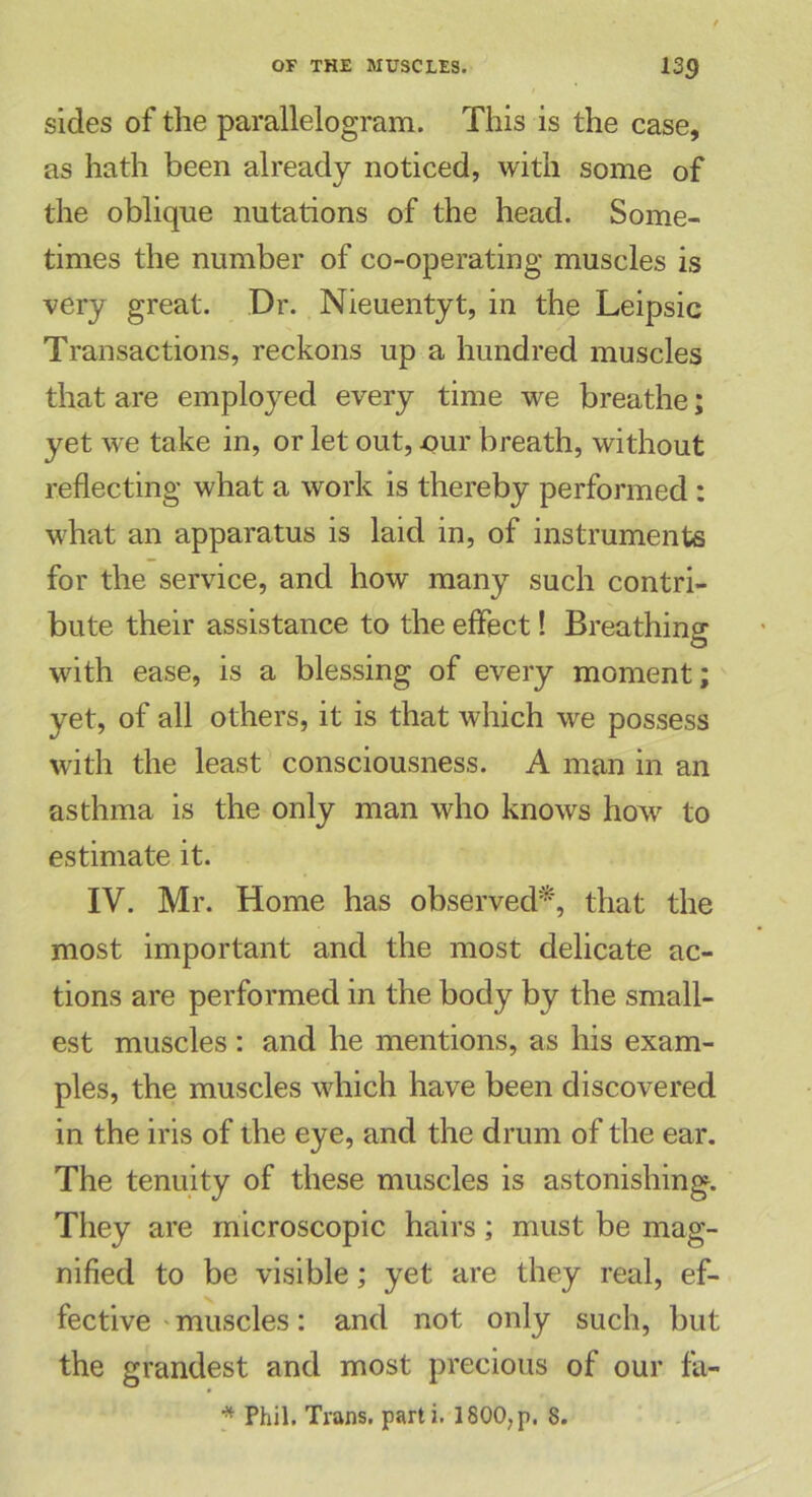 sides of the parallelogram. This is the case, as hath been already noticed, with some of the oblique nutations of the head. Some- times the number of co-operating muscles is very great. Dr. Nieuentyt, in the Leipsic Transactions, reckons up a hundred muscles that are employed every time we breathe; yet we take in, or let out, *>ur breath, without reflecting what a work is thereby performed : what an apparatus is laid in, of instruments for the service, and how many such contri- bute their assistance to the effect! Breathing with ease, is a blessing of every moment; yet, of all others, it is that which we possess with the least consciousness. A man in an asthma is the only man who knows how to estimate it. IV. Mr. Home has observed*, that the most important and the most delicate ac- tions are performed in the body by the small- est muscles: and he mentions, as his exam- ples, the muscles which have been discovered in the iris of the eye, and the drum of the ear. The tenuity of these muscles is astonishing. They are microscopic hairs; must be mag- nified to be visible; yet are they real, ef- fective muscles: and not only such, but the grandest and most precious of our fa- * Phil. Trans, parti. 1800;p. 8.