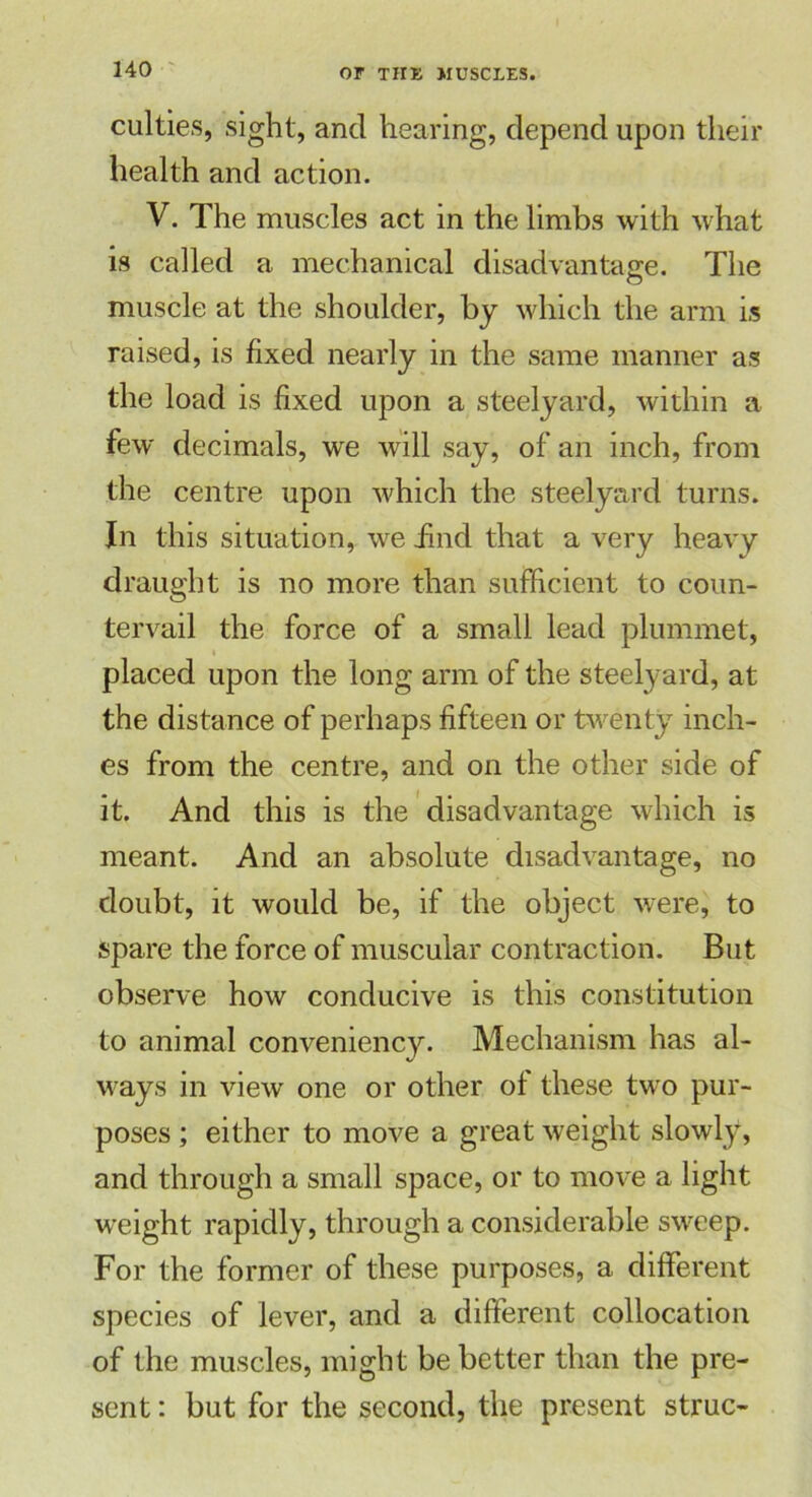 culties, sight, and hearing, depend upon their health and action. V. The muscles act in the limbs with what is called a mechanical disadvantage. The muscle at the shoulder, by which the arm is raised, is fixed nearly in the same manner as the load is fixed upon a steelyard, within a few decimals, we will say, of an inch, from the centre upon which the steelyard turns. In this situation, we find that a very heavy draught is no more than sufficient to coun- tervail the force of a small lead plummet, i placed upon the long arm of the steelyard, at the distance of perhaps fifteen or twenty inch- es from the centre, and on the other side of it. And this is the disadvantage which is meant. And an absolute disadvantage, no doubt, it would be, if the object were, to spare the force of muscular contraction. But observe how conducive is this constitution to animal conveniency. Mechanism has al- ways in view one or other of these two pur- poses ; either to move a great weight slowly, and through a small space, or to move a light weight rapidly, through a considerable sweep. For the former of these purposes, a different species of lever, and a different collocation of the muscles, might be better than the pre- sent : but for the second, the present struc-