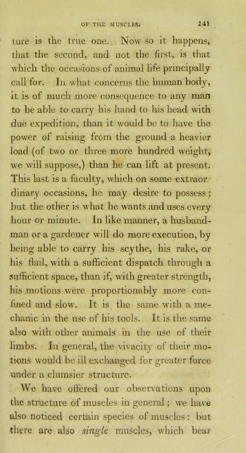 tare is the true one., Now so it happens, that the second, and not the first, is that which the occasions of animal life principally call for. In what concerns the human body, it is of much more consequence to any man to be able to carry his hand to his head with due expedition, than it would be to have the power of raising from the ground a heavier load (of two or three more hundred weight, we will suppose,) than he can lift at present. This last is a faculty, which on some extraor dinary occasions, he may desire to possess; but the other is what he wants and uses every hour or minute. In like manner, a husband- man or a gardener will do more execution, by being able to carry his scythe, his rake, or his flail, with a sufficient dispatch through a sufficient space, than if, with greater strength, his motions were proportionably more con- fined and slow. It is the same with a me- chanic in the use of his tools. It is the same also with other animals in the use of their limbs. In general, the vivacity of their mo- tions would be ill exchanged for greater force under a clumsier structure. We have offered our observations upon the structure of muscles in general; we have also noticed certain species of muscles : but there are also single muscles, which bear