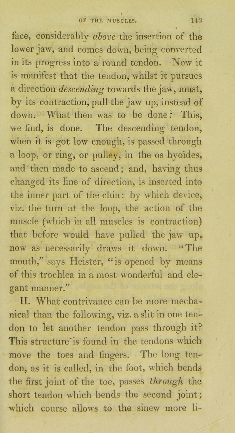face, considerably above the insertion of the lower jaw, and comes down, being converted in its progress into a round tendon. Now it is manifest that the tendon, whilst it pursues a direction descending towards the jaw, must, by its contraction, pull the jaw up, instead of down. What then was to be done? This, we find, is done. The descending tendon, when it is got low enough, is passed through a loop, or ring, or pulley, in the os hyo'ides, and then made to ascend; and, having thus changed its line of direction, is inserted into the inner part of the chin: by which device, viz. the turn at the loop, the action of the muscle (which in all muscles is contraction) that before would have pulled the jaw up, now as necessarily draws it down. “The mouth/’ says Heister, “is opened by means of this trochlea in a most wonderful and ele- gant manner.” II. What contrivance can be more mecha- nical than the following, viz. a slit in one ten- don to let another tendon pass through it? This structure'is found in the tendons which move the toes and lingers. The long ten- don, as it is called, in the foot, which bends the first joint of the toe, passes through the short tendon which bends the second joint; which course allows to the sinew more li-