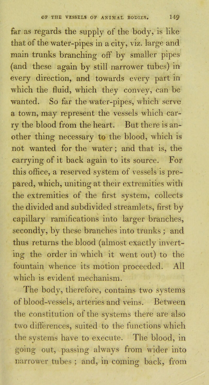 far as regards the supply of the body, is like that of the water-pipes in a city, viz. large and main trunks branching off by smaller pipes (and these again by still narrower tubes) in every direction, and towards every part in which the fluid, which they convey, can be wanted. So far the water-pipes, which serve a town, may represent the vessels which car- ry the blood from the heart. But there is an- other thing necessary to the blood, which is not wanted for the water; and that is, the carrying of it back again to its source. For this office, a reserved system of vessels is pre- pared, which, uniting at their extremities with the extremities of the first system, collects the divided and subdivided streamlets, first by capillary ramifications into larger branches, secondly, by these branches into trunks ; and thus returns the blood (almost exactly invert- ing the order in which it went out) to the fountain whence its motion proceeded. All which is evident mechanism. The body, therefore, contains two systems of blood-vessels, arteries and veins. Between the constitution of the systems there are also two differences, suited to the functions which the systems have to execute. The blood, in going out, passing always from wider into narrower tubes ; and, in coming back, from