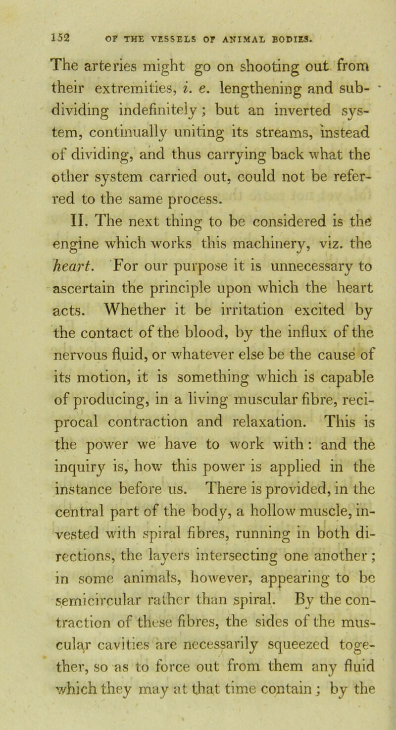 The arteries might go on shooting out from their extremities, i. e. lengthening and sub- * dividing indefinitely; but an inverted sys- tem, continually uniting its streams, instead of dividing, and thus carrying back what the other system carried out, could not be refer- red to the same process. II. The next thing to be considered is the engine which works this machinery, viz. the heart. For our purpose it is unnecessary to ascertain the principle upon which the heart acts. Whether it be irritation excited by the contact of the blood, by the influx of the nervous fluid, or whatever else be the cause of its motion, it is something which is capable of producing, in a living muscular fibre, reci- procal contraction and relaxation. This is the power we have to work with: and the inquiry is, how this power is applied in the instance before us. There is provided, in the central part of the body, a hollow muscle, in- vested with spiral fibres, running in both di- rections, the layers intersecting one another; in some animals, however, appearing to be semicircular rather than spiral. By the con- traction of these fibres, the sides of the mus- cular cavities are necessarily squeezed toge- ther, so as to force out from them any fluid which they may at that time contain ; by the