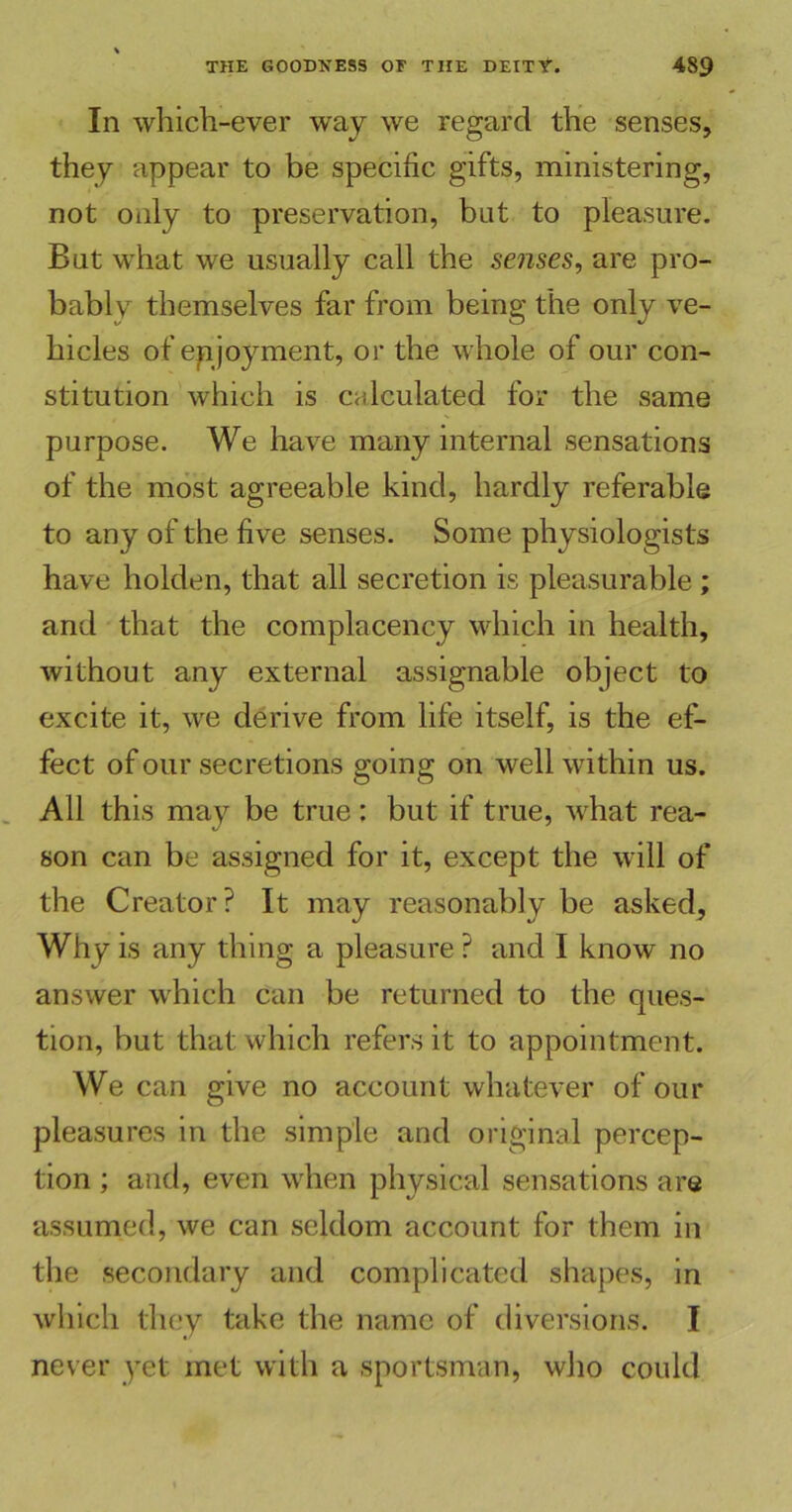 In which-ever way we regard the senses, they appear to be specific gifts, ministering, not only to preservation, but to pleasure. But what we usually call the senses, are pro- bably themselves far from being the only ve- hicles of epjoyment, or the whole of our con- stitution which is calculated for the same purpose. We have many internal sensations of the most agreeable kind, hardly referable to any of the five senses. Some physiologists have holden, that all secretion is pleasurable ; and that the complacency which in health, without any external assignable object to excite it, we derive from life itself, is the ef- fect of our secretions going on well within us. All this may be true: but if true, what rea- son can be assigned for it, except the will of the Creator? It may reasonably be asked, Why is any thing a pleasure? and I know no answer which can be returned to the ques- tion, but that which refers it to appointment. We can give no account whatever of our pleasures in the simple and original percep- tion ; and, even when physical sensations are assumed, we can seldom account for them in the secondary and complicated shapes, in which they take the name of diversions. I never yet met with a sportsman, who could