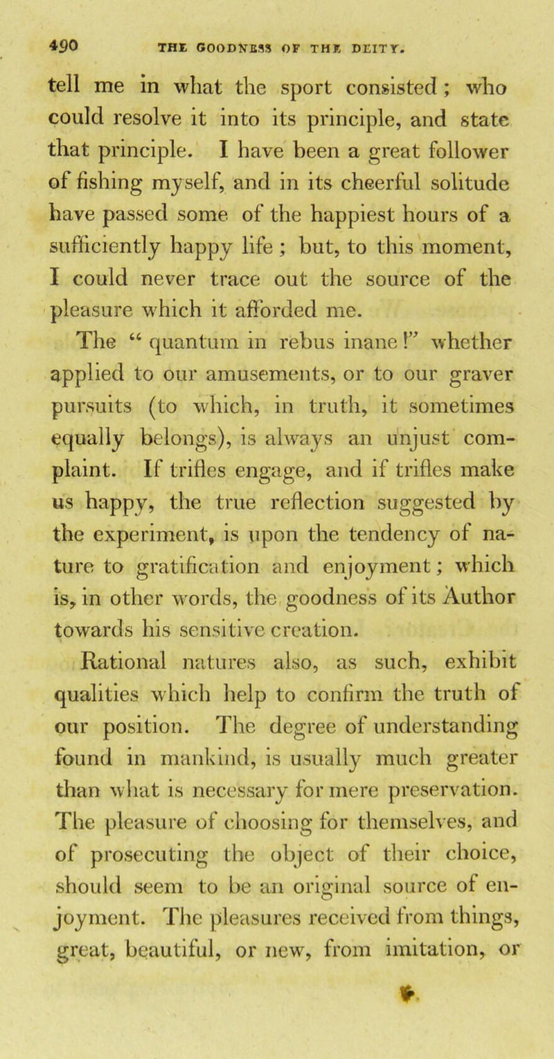tell me in what the sport consisted ; who could resolve it into its principle, and state that principle. I have been a great follower of fishing myself, and in its cheerful solitude have passed some of the happiest hours of a sufficiently happy life ; but, to this moment, I could never trace out the source of the pleasure which it afforded me. The “ quantum in rebus inane whether applied to our amusements, or to our graver pursuits (to which, in truth, it sometimes equally belongs), is always an unjust com- plaint. If trifles engage, and if trifles make us happy, the true reflection suggested by the experiment, is upon the tendency of na- ture to gratification and enjoyment; which is, in other words, the goodness of its Author towards his sensitive creation. Rational natures also, as such, exhibit qualities which help to confirm the truth of our position. The degree of understanding found in mankind, is usually much greater than what is necessary for mere preservation. The pleasure of choosing for themselves, and of prosecuting the object of their choice, should seem to be an original source of en- joyment. The pleasures received from things, great, beautiful, or new, from imitation, or