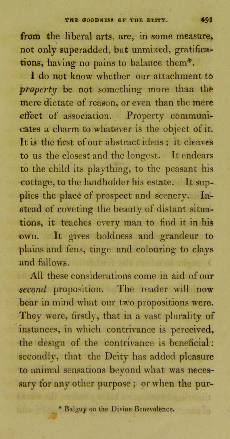 from the liberal arts, are, in some measure, not only superadded, bat unmixed, gratifica- tions, having no pains to balance them*. I do not know whether our attachment to property be not something more than the mere dictate of reason, or even than the mere effect of association. Property communi- cates a charm to whatever is the object of it. It is the first of our abstract ideas ; it cleaves to us the closest and the longest. It endears to the child its plaything, to the peasant his cottage, to the landholder his estate. It sup- plies the place of prospect and scenery. In- stead of coveting the beauty of distant situa- tions, it teaches every man to find it in his own. It gives boldness and grandeur to plains and fens, tinge and colouring to clays and fallows. All these considerations come in aid of our second proposition. The reader will now bear in mind what our two propositions were. They were, firstly, that in a vast plurality of instances, in which contrivance is perceived, the design of the contrivance is beneficial: secondly, that the Deity has added pleasure to animal sensations beyond what was neces- sary for any other purpose ; or when the pur- * Balguy on the Divine Benevolence.