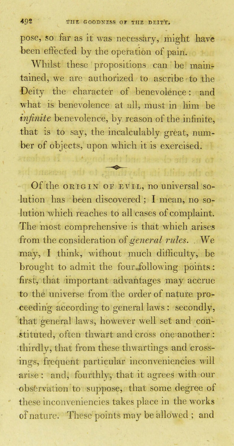 pose, so far as it was necessary, might have been effected by the operation of pain. Whilst these propositions can be main- tained, we are authorized to ascribe to the Deity the character of benevolence: and what is benevolence at all, must in him be infinite benevolence, by reason of the infinite, that is to say, the incalculably great, num- ber of objects, upon which it is exercised. Of the origin of evil, no universal so- lution has been discovered; I mean, no so- lution which reaches to all cases of complaint. The most comprehensive is that which arises from the consideration of general rules. We may, I think, without much difficulty, be brought to admit the four,following points: first, that important advantages may accrue to the universe from the order of nature pro- ceeding according to general laws : secondly, that general laws, however well set and con- stituted, often thwart and cross one another : thirdly, that from these thwartings and cross- ings, frequent particular inconveniencies will arise : and, fourthly, that it agrees with our observation to suppose, that some degree of these inconveniencies takes place in the works of nature. These points may be allowed ; and