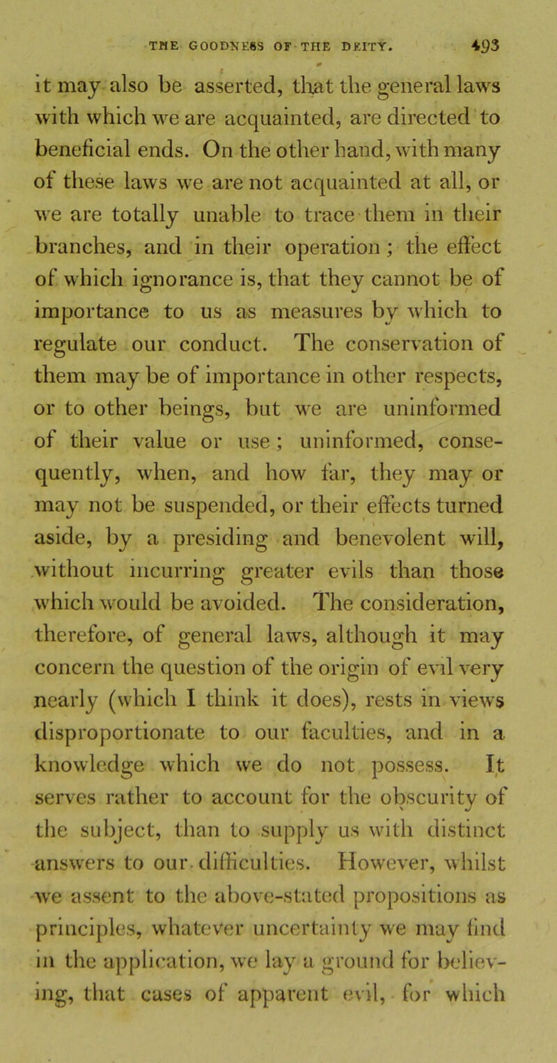 0 c it may also be asserted, that the general laws with which we are acquainted, are directed to beneficial ends. On the other hand, with many of these laws we are not acquainted at all, or we are totally unable to trace them in their branches, and in their operation ; the effect of which ignorance is, that they cannot be of importance to us as measures by which to regulate our conduct. The conservation of them may be of importance in other respects, or to other beings, but we are uninformed of their value or use; uninformed, conse- quently, when, and how far, they may or may not be suspended, or their effects turned aside, by a presiding and benevolent will, without incurring greater evils than those which would be avoided. The consideration, therefore, of general laws, although it may concern the question of the origin of evil very nearly (which I think it does), rests in views disproportionate to our faculties, and in a knowledge which we do not possess. It serves rather to account for the obscurity of the subject, than to supply us with distinct answers to our. difficulties. However, whilst we assent to the above-stated propositions as principles, whatever uncertainty we may find in the application, we lay a ground for believ- ing, that cases of apparent evil, for which
