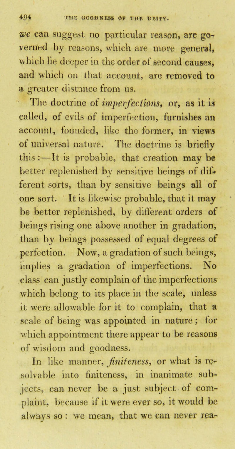 I 494 THE GOODNESS OF THE DEITY. we can suggest no particular reason, are go- verned by reasons, which are more general, which lie deeper 111 the order of second causes, and which on that account, are removed to a greater distance from us. The doctrine of imperfections, or, as it is called, of evils of imperfection, furnishes an account, founded, like the former, in views ot universal nature. The doctrine is briefly this :—It is probable, that creation may be better replenished by sensitive beings of dif-* ferent sorts, than by sensitive beings all of one sort. It is likewise probable, that it may be better replenished, by different orders of beings rising one above another in gradation, than by beings possessed of equal degrees of perfection. Now, a gradation of such beings, implies a gradation of imperfections. No class can justly complain of the imperfections which belong to its place in the scale, unless it wrere allowable for it to complain, that a scale of being was appointed in nature ; for which appointment there appear to be reasons of wisdom and goodness. In like manner, finiteness, or what is re- solvable into finiteness, in inanimate sub- jects, can never be a just subject ot com- plaint, because if it were ever so, it would be always so : we mean, that we can never rea-