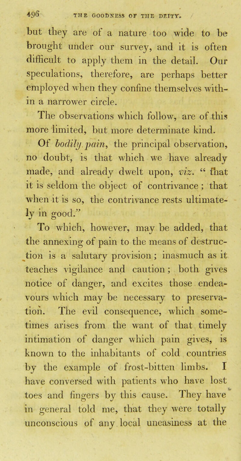 but they are of a nature too wide to be brought under our survey, and it is often difficult to apply them in the detail. Our speculations, therefore, are perhaps better employed when they confine themselves with- in a narrower circle. The observations which follow, are of this more limited, but more determinate kind. Of bodily pain, the principal observation, no doubt, is that which we have already made, and already dwelt upon, viz. “ that it is seldom the object of contrivance ; that when it is so, the contrivance rests ultimate- ly in good.” To which, however, may be added, that the annexing of pain to the means of destruc- tion is a salutary provision; inasmuch as it teaches vigilance and caution; both gives notice of danger, and excites those endea- vours which may be necessary to preserva- tion. The evil consequence, which some- times arises from the want of that timely intimation of danger which pain gives, is known to the inhabitants of cold countries by the example of frost-bitten limbs. I have conversed with patients who have lost Xf toes and fingers by this cause. They have in general told me, that they were totally unconscious of any local uneasiness at the