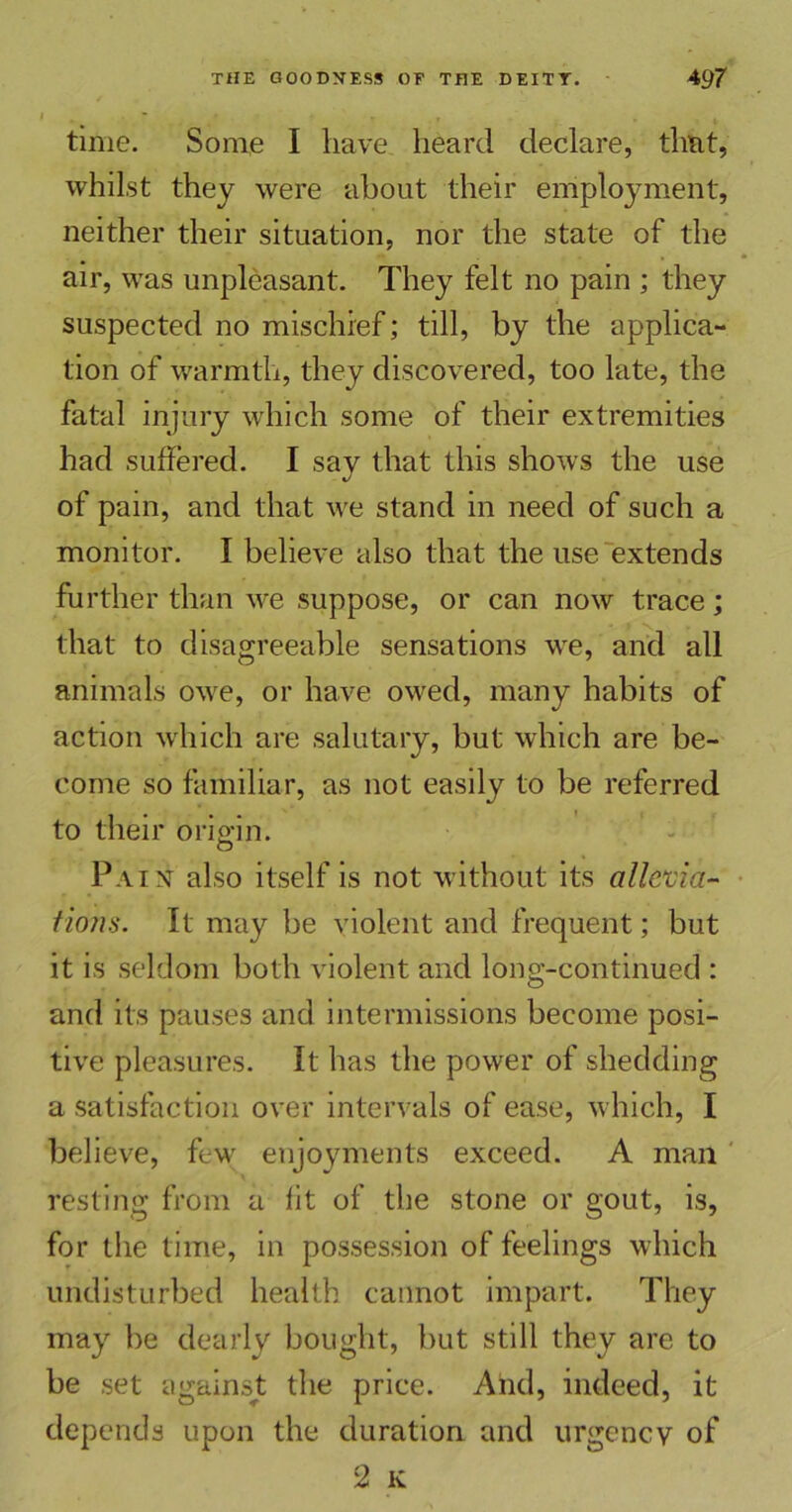 time. Some I have heard declare, that, whilst they were about their employment, neither their situation, nor the state of the air, was unpleasant. They felt no pain ; they suspected no mischief; till, by the applica- tion of warmth, they discovered, too late, the fatal injury which some of their extremities had suffered. I say that this shows the use of pain, and that we stand in need of such a monitor. I believe also that the use extends further than we suppose, or can now trace; that to disagreeable sensations we, and all animals owe, or have owed, many habits of action which are salutary, but which are be- come so familiar, as not easily to be referred to their origin. Pain also itself is not without its allevia- Horn. It may be violent and frequent; but it is seldom both violent and long-continued : and its pauses and intermissions become posi- tive pleasures. It has the power of shedding a satisfaction over intervals of ease, which, I believe, few enjoyments exceed. A man resting from a fit of the stone or gout, is, for the time, in possession of feelings which undisturbed health cannot impart. They may be dearly bought, but still they are to be set against the price. And, indeed, it depends upon the duration and urgency of 2 K