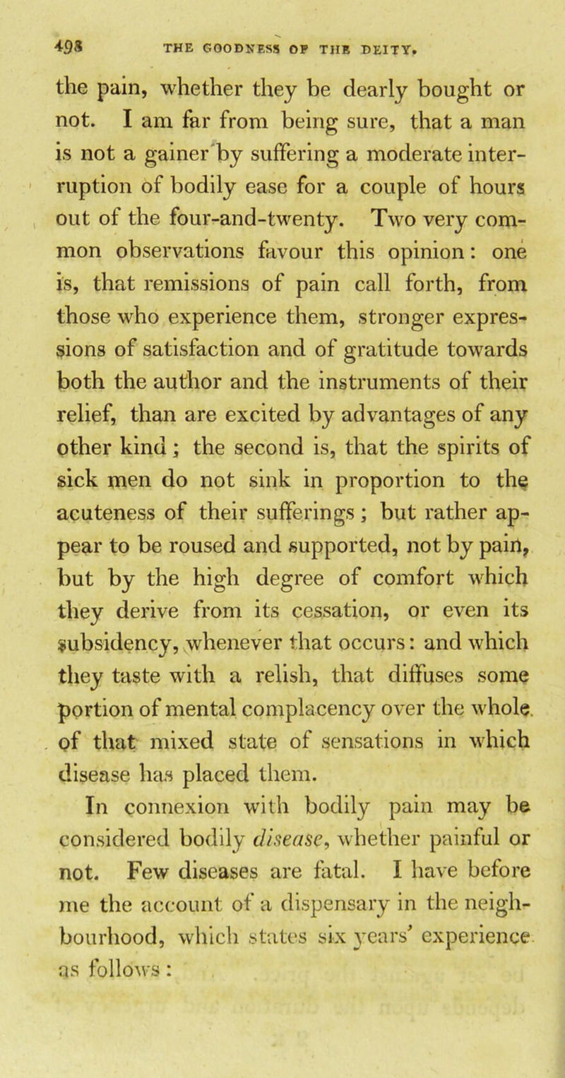 the pain, whether they be dearly bought or not. I am far from being sure, that a man is not a gainer by suffering a moderate inter- ruption of bodily ease for a couple of hours out of the four-and-twenty. Two very com- mon observations favour this opinion: one is, that remissions of pain call forth, from those who experience them, stronger expres- sions of satisfaction and of gratitude towards both the author and the instruments of their relief, than are excited by advantages of any other kind; the second is, that the spirits of sick men do not sink in proportion to the acuteness of their sufferings; but rather ap- pear to be roused and supported, not by pain, but by the high degree of comfort which they derive from its cessation, or even its subsidency, whenever that occurs: and which they taste with a relish, that diffuses some portion of mental complacency over the whole of that mixed state of sensations in which disease has placed them. In connexion with bodily pain may be considered bodily disease, whether painful or not. Few diseases are fatal. I have before me the account of a dispensary in the neigh- bourhood, which states six years' experience as follows:
