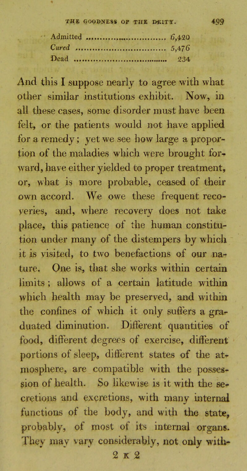 Admitted 6,420 Cured 5,476 Dead 234 And this I suppose nearly to agree with what other similar institutions exhibit. Now, in all these cases, some disorder must have been felt, or the patients would not have applied for a remedy; yet we see how large a propor- tion of the maladies which were brought for- ward, have either yielded to proper treatment, or, what is more probable, ceased of their own accord. We owe these frequent reco- veries, and, where recovery does not take place, this patience of the human constitu- tion under many of the distempers by which it is visited, to two benefactions of our na- ture. One is, that she works within certain limits; allows of a certain latitude within which health may be preserved, and within the confines of which it only suffers a gra- duated diminution. Different quantities of food, different degrees of exercise, different portions of sleep, different states of the at- mosphere, are compatible with the posses- sion of health. So likewise is it with the se- cretions and excretions, with many internal functions of the body, and with the state, probably, of most of its internal organs. They may vary considerably, not only with- 2 k 2