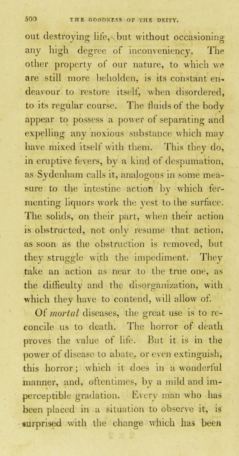 out destroying life,shut without occasioning any high degree of inconveniency. The other property of our nature, to which we are still more beholden, is its constant en- deavour to restore itself, when disordered, to its regular course. The fluids of the body appear to possess a power of separating and expelling any noxious substance which may have mixed itself with them. This they do, in eruptive fevers, by a kind of despumation, as Sydenham calls it, analogous in some mea- sure to the intestine action by which fer- menting liquors work the yest to the surface. The solids, on their part, when their action is obstructed, not only resume that action, as soon as the obstruction is removed, but they struggle with the impediment. They take an action as near to the true one, as the difficulty and the disorganization, with which they have to contend, will allow of. Of mortal diseases, the great use is to re- concile us to death. The horror of death proves the value of life. But it is in the power of disease to abate, or even extinguish, this horror; which it does in a wonderful manner, and, oftentimes, by a mild and im- perceptible gradation. Every man who has been placed in a situation to observe it, is surprised with the change which has been