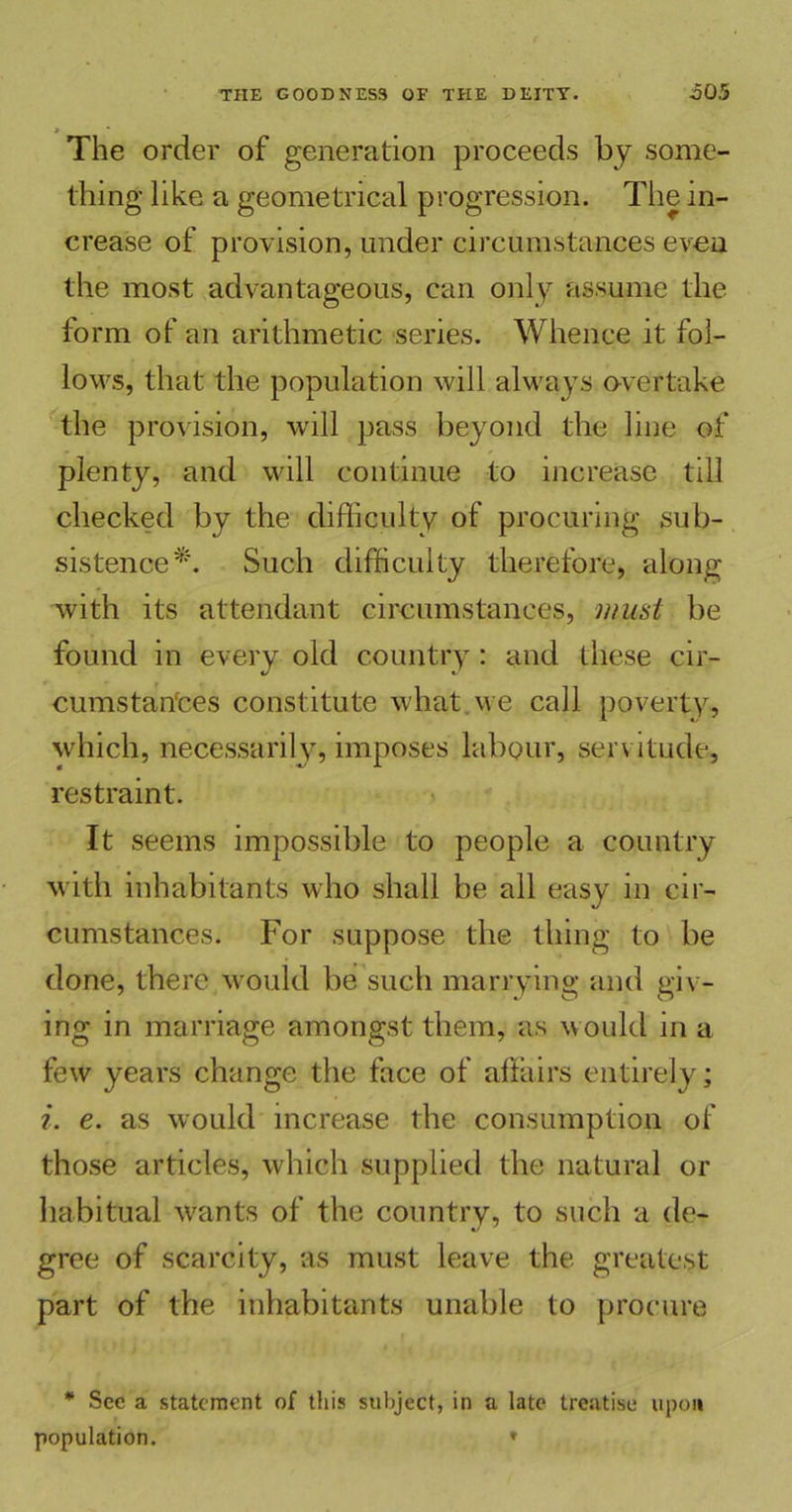 The order of generation proceeds by some- thing like a geometrical progression. The in- crease of provision, under circumstances even the most advantageous, can only assume the form of an arithmetic series. Whence it fol- lows, that the population will always overtake the provision, will pass beyond the line of plenty, and will continue to increase till checked by the difficulty of procuring sub- sistence*. Such difficulty therefore, along with its attendant circumstances, must be found in every old country: and these cir- cumstan'ces constitute what we call poverty, which, necessarily, imposes labour, servitude, restraint. It seems impossible to people a country with inhabitants who shall be all easy in cir- cumstances. For suppose the thing to be done, there would be such marrying and giv - ing in marriage amongst them, as would in a few years change the face of affairs entirely; i. e. as would increase the consumption of those articles, which supplied the natural or habitual wants of the country, to such a de- gree of scarcity, as must leave the greatest part of the inhabitants unable to procure * Sec a statement of this subject, in a late treatise upon population. ♦