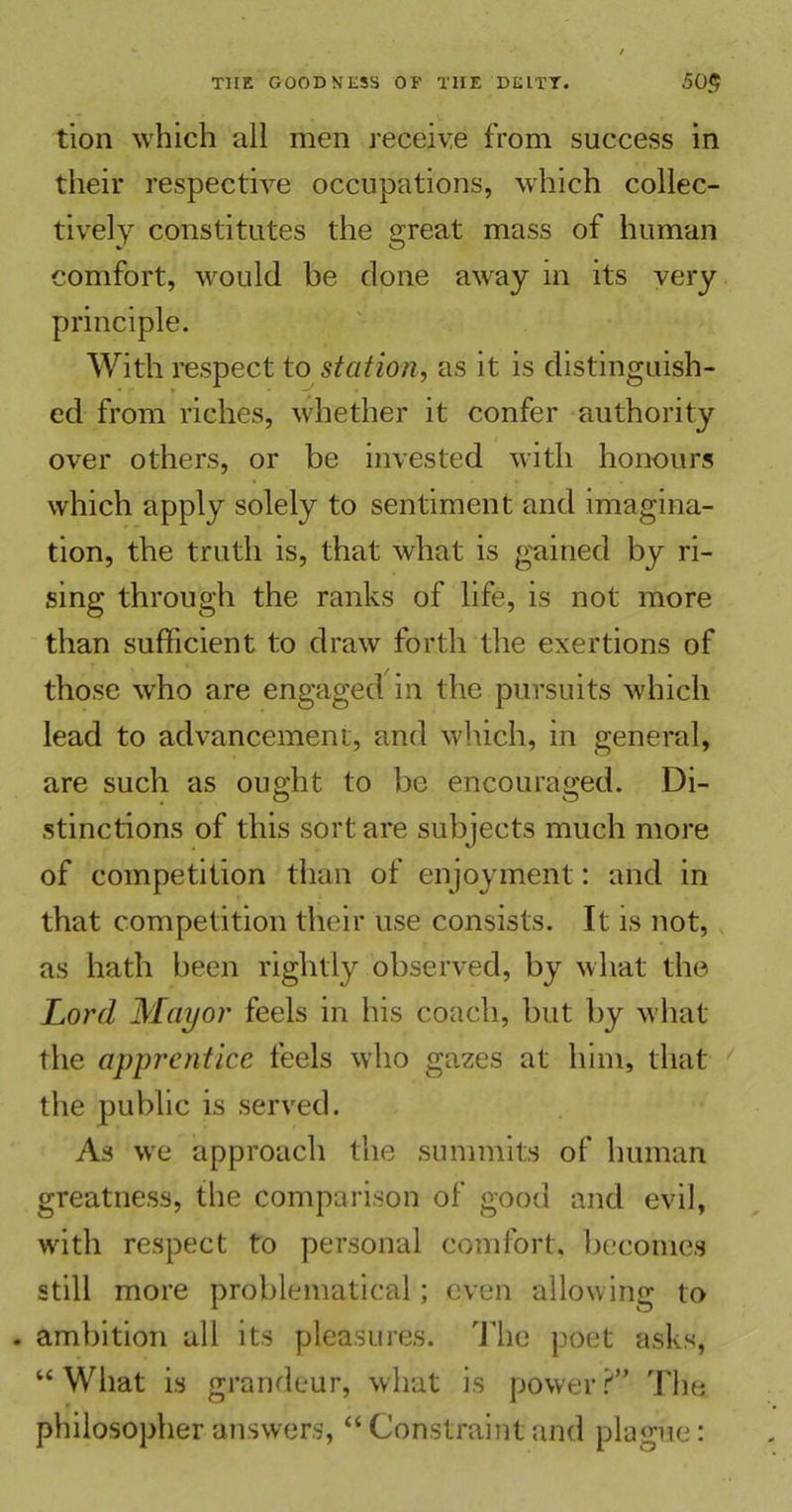 tion which all men receive from success in their respective occupations, which collec- tively constitutes the great mass of human comfort, would be done away in its very principle. With respect to station, as it is distinguish- ed from riches, whether it confer authority over others, or be invested with honours which apply solely to sentiment and imagina- tion, the truth is, that what is gained by ri- sing through the ranks of life, is not more than sufficient to draw forth the exertions of those -who are engaged in the pursuits which lead to advancement, and which, in general, are such as ought to be encouraged. Di- stinctions of this sort are subjects much more of competition than of enjoyment: and in that competition their use consists. It is not, as hath been rightly observed, by what the Lord Mayor feels in his coach, but by what the apprentice feels who gazes at him, that the public is served. As we approach the summits of human greatness, the comparison of good and evil, with respect to personal comfort, becomes still more problematical; even allowing to . ambition all its pleasures. The poet asks, “What is grandeur, what is power?” The philosopher answers, “ Constraint and plague: