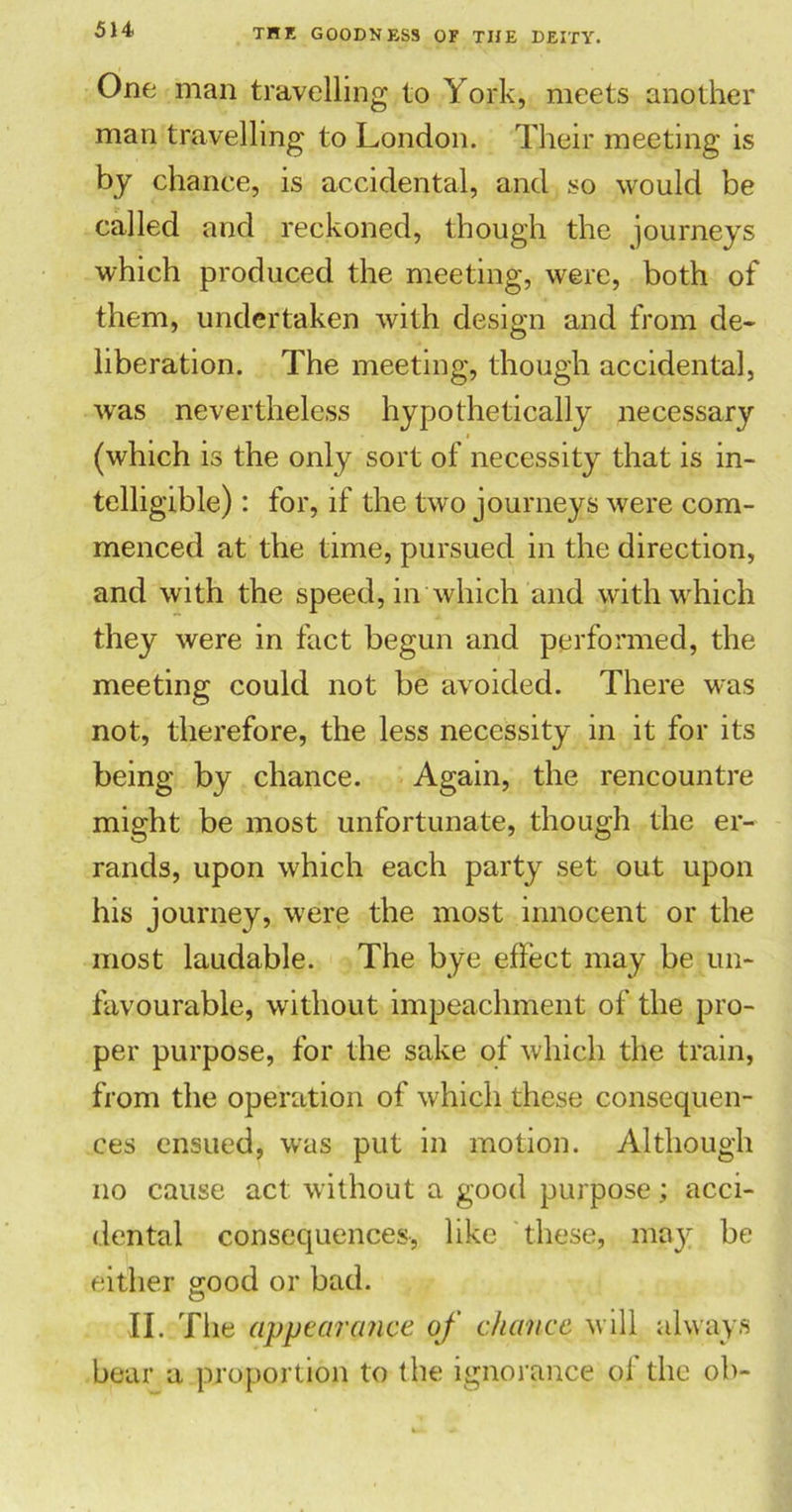One man travelling to York, meets another man travelling to London. Their meeting is by chance, is accidental, and so would be called and reckoned, though the journeys which produced the meeting, were, both of them, undertaken with design and from de- liberation. The meeting, though accidental, was nevertheless hypothetically necessary (which is the only sort of necessity that is in- telligible) : for, if the two journeys were com- menced at the time, pursued in the direction, and with the speed, in which and with which they were in fact begun and performed, the meeting could not be avoided. There was not, therefore, the less necessity in it for its being by chance. Again, the reneountre might be most unfortunate, though the er- rands, upon which each party set out upon his journey, were the most innocent or the most laudable. The bye effect may be un- favourable, without impeachment of the pro- per purpose, for the sake of which the train, from the operation of which these consequen- ces ensued, was put in motion. Although no cause act without a good purpose; acci- dental consequences, like these, may be either good or bad. II. The appearance of chance will always bear a proportion to the ignorance of the oh-