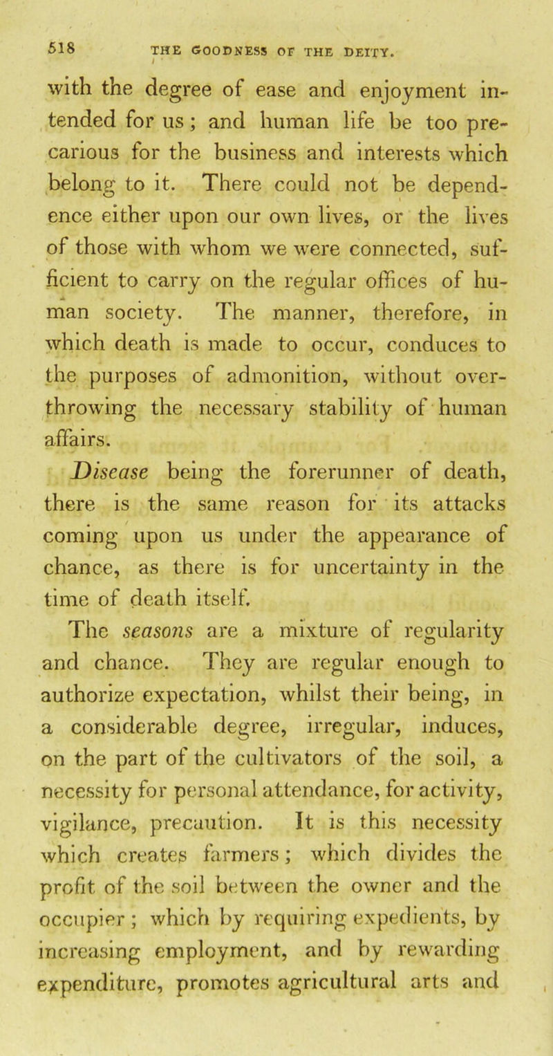 with the degree of ease and enjoyment in- tended for us; and human life be too pre- carious for the business and interests which belong to it. There could not be depend- ence either upon our own lives, or the lives of those with whom we were connected, suf- ficient to carry on the regular offices of hu- man society. The manner, therefore, in which death is made to occur, conduces to the purposes of admonition, without over- throwing the necessary stability of human affairs. Disease being the forerunner of death, there is the same reason for its attacks coming upon us under the appearance of chance, as there is for uncertainty in the time of death itself. The seasons are a mixture of regularity and chance. They are regular enough to authorize expectation, whilst their being, in a considerable degree, irregular, induces, on the part of the cultivators of the soil, a necessity for personal attendance, for activity, vigilance, precaution. It is this necessity which creates farmers; which divides the profit of the soil between the owner and the occupier ; which by requiring expedients, by increasing employment, and by rewarding expenditure, promotes agricultural arts and