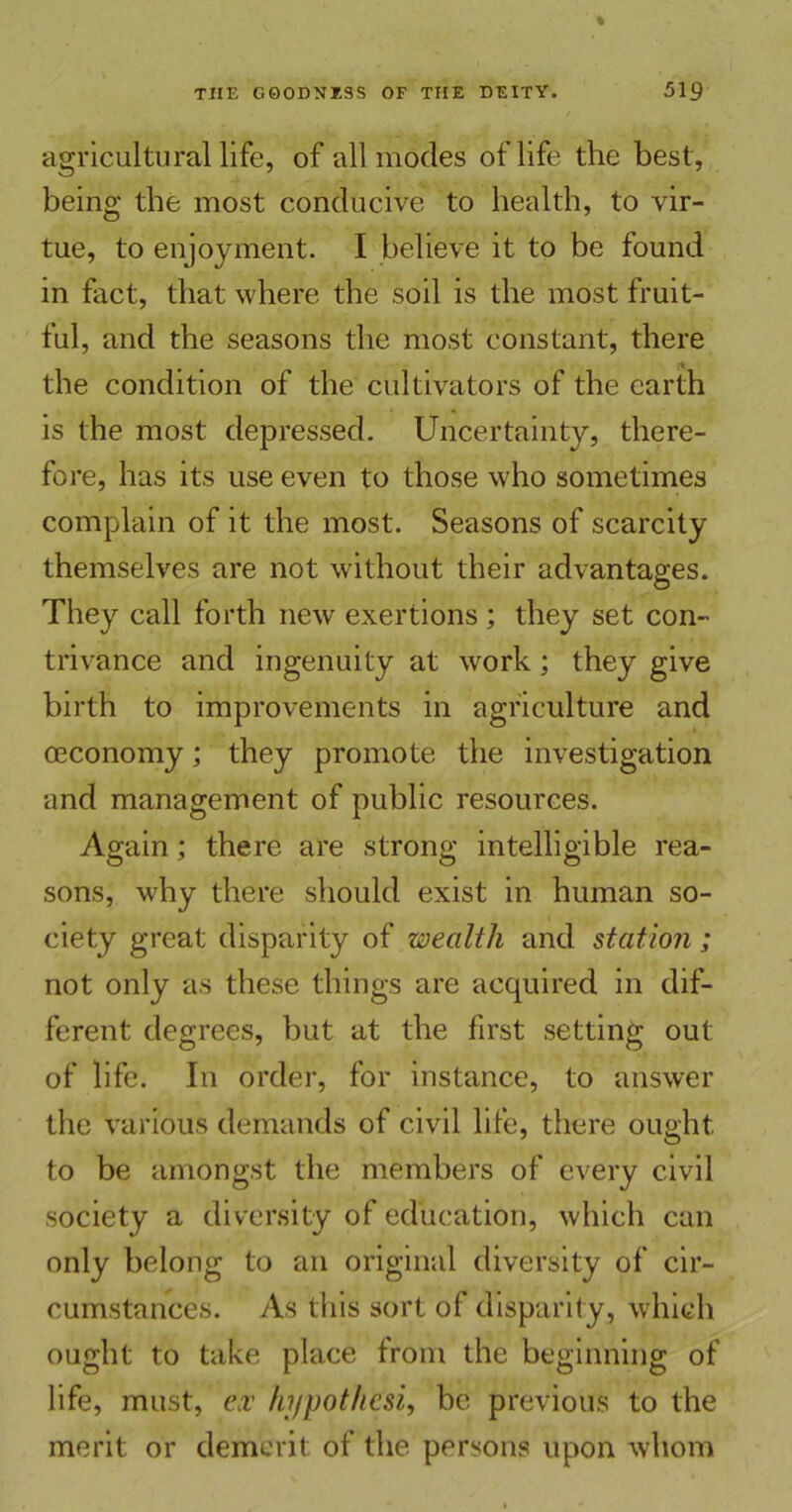 agricultural life, of all modes of life the best, being the most conducive to health, to vir- tue, to enjoyment. I believe it to be found in fact, that where the soil is the most fruit- ful, and the seasons the most constant, there the condition of the cultivators of the earth is the most depressed. Uncertainty, there- fore, has its use even to those who sometimes complain of it the most. Seasons of scarcity themselves are not without their advantages. They call forth new exertions ; they set con- trivance and ingenuity at work; they give birth to improvements in agriculture and oeconomy; they promote the investigation and management of public resources. Again; there are strong intelligible rea- sons, why there should exist in human so- ciety great disparity of wealth and station; not only as these things are acquired in dif- ferent degrees, but at the first setting out of life. In order, for instance, to answer the various demands of civil life, there ought to be amongst the members of every civil society a diversity of education, which can only belong to an original diversity of cir- cumstances. As this sort of disparity, which ought to take place from the beginning of life, must, ex hypot/icsi, be previous to the merit or demerit of the persons upon whom