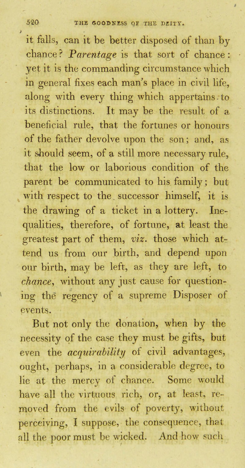 ) it falls, can it be better disposed of than by chance ? Parentage is that sort of chance: yet it is the commanding circumstance which in general fixes each man’s place in civil life, along with every thing which appertains , to its distinctions. It may be the result of a beneficial rule, that the fortunes or honours of the father devolve upon the son; and, as it should seem, of a still more necessary rule, that the low or laborious condition of the parent be communicated to his family; but with respect to the successor himself, it is the drawing of a ticket in a lottery. Ine- qualities, therefore, of fortune, at least the greatest part of them, viz. those which at- tend us from our birth, and depend upon our birth, may be left, as they are left, to chance, without any just cause for question- ing the regency of a supreme Disposer of events. But not only the donation, when by the necessity of the case they must be gifts, but even the acquirability of civil advantages, ought, perhaps, in a considerable degree, to lie at the mercy of chance. Some would have all the virtuous rich, or, at least, re- moved from the evils of poverty, without perceiving, I suppose, the consequence, that all the poor must be wicked. And how such