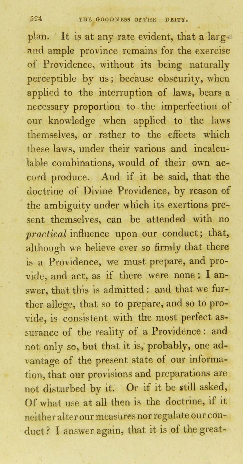 plan. It is at any rate evident, that a larg and ample province remains for the exercise of Providence, without its being naturally perceptible by us; because obscurity, when applied to the interruption of laws, bears a necessary proportion to the imperfection of our knowledge when applied to the laws themselves, or rather to the effects which these lav/s, under their various and incalcu- lable combinations, would of their own ac- cord produce. And if it be said, that the doctrine of Divine Providence, by reason of the ambiguity under which its exertions pre- sent themselves, can be attended with no practical influence upon our conduct; that, although we believe ever so firmly that there is a Providence, we must prepare, and pro- vide, and act, as if there were none; I an- swer, that this is admitted : and that we fur- ther allege, that so to prepare, and so to pro- vide, is consistent with the most perfect as- surance of the reality of a Providence: and not only so, but that it is, probably, one ad- vantage of the present state of our informa- tion, that our provisions and preparations are not disturbed by it. Or if it be still asked, Of what use at all then is the doctrine, if it neither alter our measures nor regulate our con- duct ? I answer again, that it is ot the great-