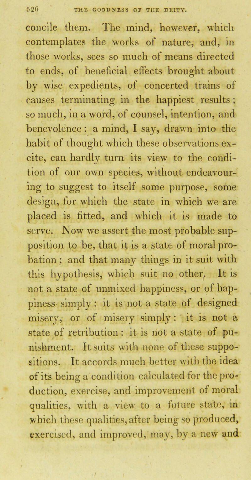 concile them. The mind, however, which contemplates the works of nature, and, in those works, sees so much of means directed to ends, of beneficial effects brought about by wise expedients, of concerted trains of causes terminating in the happiest results; so much, in a word, of counsel, intention, and benevolence : a mind, I say, drawn into the habit of thought which these observations ex- cite, can hardly turn its view to the condi- tion of our own species, without endeavour- ing to suggest to itself some purpose, some design, for which the state in which we are placed is fitted, and which it is made to serve. Noxv we assert the most probable sup- position to be, that it is a state of moral pro- bation ; and that many things in it suit with this hypothesis, which suit no other. It is not a state of unmixed happiness, or of hap- piness simply : it is not a state of designed misery, or of misery simply: it is not a state of retribution: it is not a state of pu- nishment. It suits with none of these suppo- sitions. It accords much better with the idea of its being a condition calculated for the pro- duction, exercise, and improvement of moral qualities, with a view to a future state, in which these qualities, after being so produced, exercised, and improved, may, by a new and