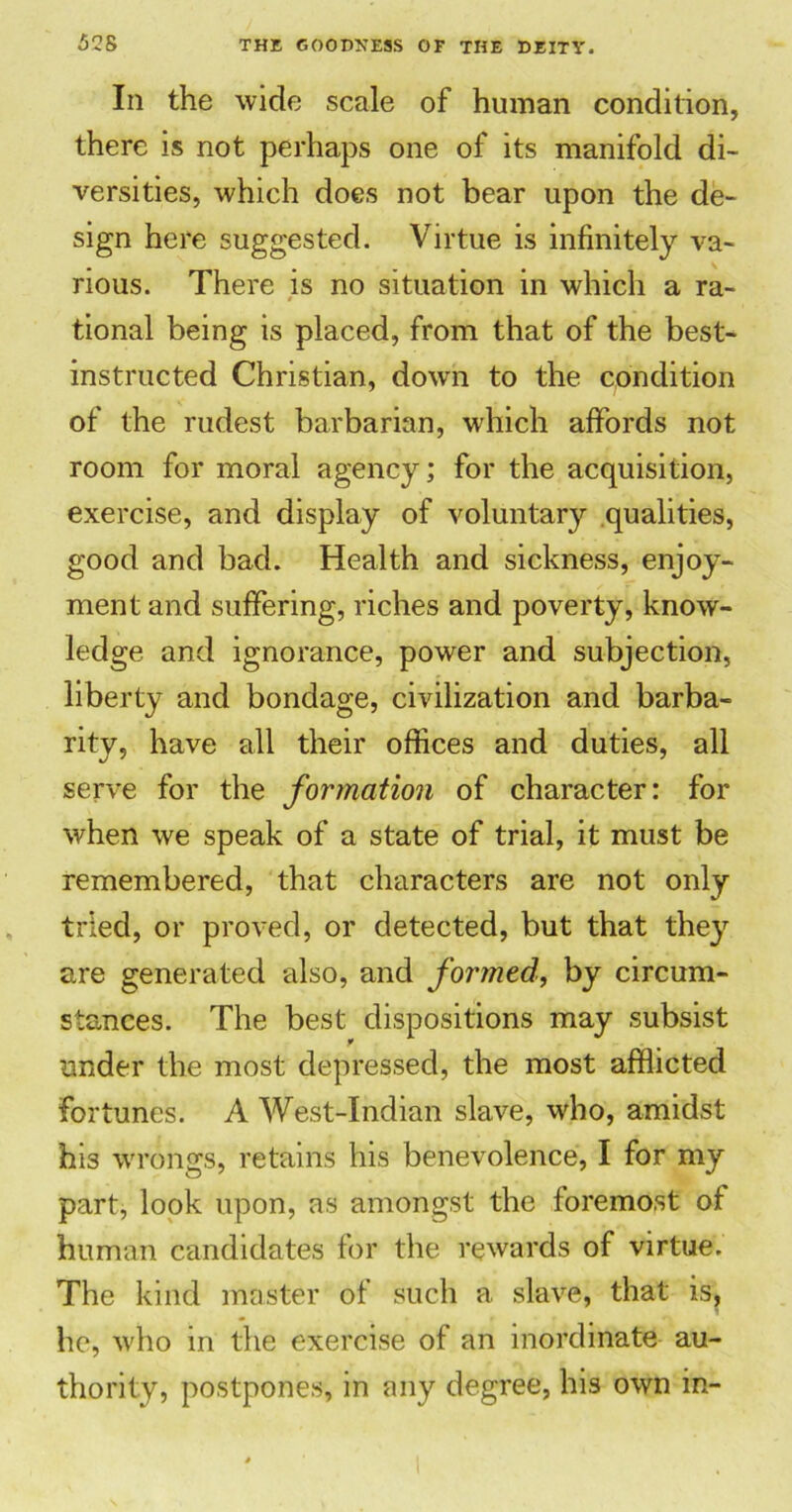 In the wide scale of human condition, there is not perhaps one of its manifold di- versities, which does not bear upon the de- sign here suggested. Virtue is infinitely va- rious. There is no situation in which a ra- tional being is placed, from that of the best- instructed Christian, down to the condition of the rudest barbarian, which affords not room for moral agency; for the acquisition, exercise, and display of voluntary qualities, good and bad. Health and sickness, enjoy- ment and suffering, riches and poverty, know- ledge and ignorance, power and subjection, liberty and bondage, civilization and barba- rity, have all their offices and duties, all serve for the formation of character: for when we speak of a state of trial, it must be remembered, that characters are not only tried, or proved, or detected, but that they are generated also, and formed., by circum- stances. The best dispositions may subsist under the most depressed, the most afflicted fortunes. A West-Indian slave, who, amidst his wrongs, retains his benevolence, I for my part, look upon, as amongst the foremost of human candidates for the rewards of virtue. The kind master of such a slave, that is, he, who in the exercise of an inordinate au- thority, postpones, in any degree, his own in-