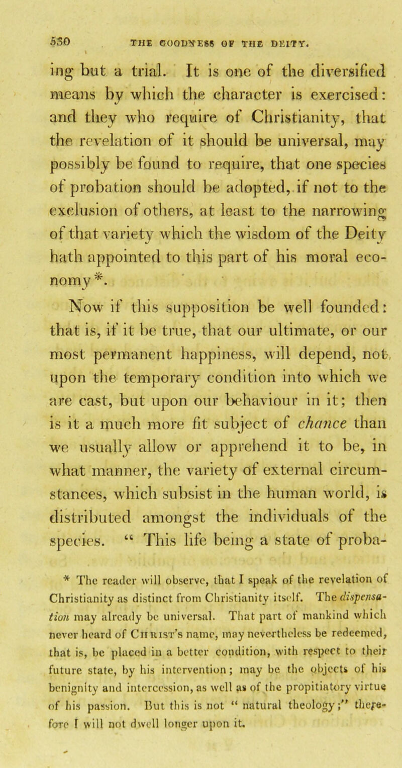 550 ing but a trial. It is one of the diversified means by which the character is exercised: and they who require of Christianity, that the revelation of it should be universal, may possibly be found to require, that one species of probation should be adopted, if not to the exclusion of others, at least to the narrowing; of that variety which the wisdom of the Deity hath appointed to this part of his moral eco- nomy Now if this supposition be well founded: that is, if it be true, that our ultimate, or our most permanent happiness, wall depend, not-, upon the temporary condition into which we are cast, but upon our behaviour in it; then is it a much more fit subject of chance than we usually allow or apprehend it to be, in what manner, the variety of external circum- stances, which subsist in the human world, is distributed amongst the individuals of the species. “ This life being a state of proba- * The reader will observe, that I speak of the revelation of Christianity as distinct from Christianity itself. The dispensa- tion may already be universal. That part of mankind which never heard of Cii hist’s name, may nevertheless be redeemed, that is, be placed in a better condition, with respect to their future state, by his intervention; may be the objects of his benignity and intercession, as well as of the propitiatory virtue of his passion. But this is not “ natural theology; there-