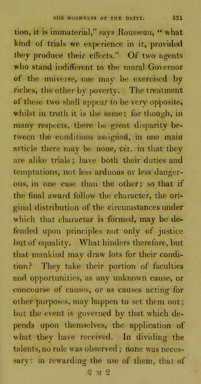 lion, it is immaterial/' says Rousseau, “ what kind of trials we experience in it, provided they produce their effects. Of two agents who stand indifferent to the moral Governor of the universe, one may be exercised by riches, the other by poverty. The treatment of these two shall appear to be very opposite, whilst in truth it is the same: for though, in many respects, there be great disparity be- tween the conditions assigned, in one main article there may be none, viz. in that they are alike trials; have both their duties and temptations, not less arduous or less danger- ous, in one case than the other; so that if the final award follow the character, the ori- ginal distribution of the circumstances under which that character is formed, may be de- fended upon principles not only of justice but of equality. What hinders therefore, but that mankind may draw lots for their condi- tion? They take their portion of faculties and opportunities, as any unknown cause, or concourse of causes, or as causes acting for other purposes, may happen to set them out; but the event is governed by that which de- pends upon themselves, the application of what they have received. In dividing the talents, no rule was observed ; none was neces- sary: in rewarding the use of them, that of 2 M 2