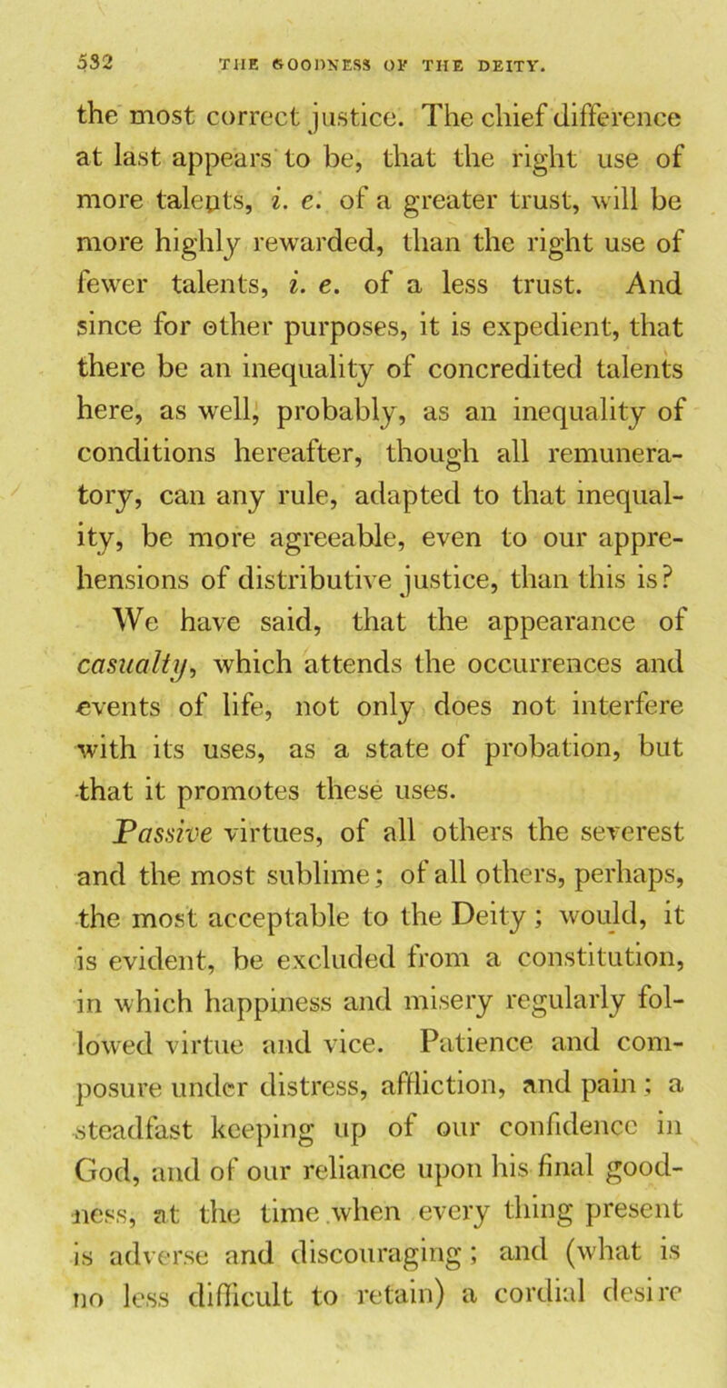 the most correct justice. The chief difference at last appears to be, that the right use of more talepts, i. e. of a greater trust, will be more highly rewarded, than the right use of fewer talents, i. e. of a less trust. And since for ether purposes, it is expedient, that there be an inequality of concredited talents here, as well, probably, as an inequality of conditions hereafter, though all remunera- tory, can any rule, adapted to that inequal- ity, be more agreeable, even to our appre- hensions of distributive justice, than this is? We have said, that the appearance of casualty, which attends the occurrences and events of life, not only does not interfere with its uses, as a state of probation, but that it promotes these uses. Passive virtues, of all others the severest and the most sublime; of all others, perhaps, the most acceptable to the Deity ; would, it is evident, be excluded from a constitution, in which happiness and misery regularly fol- lowed virtue and vice. Patience and com- posure under distress, affliction, and pain; a steadfast keeping up of our confidence in God, and of our reliance upon his final good- ness, at the time when every thing present is adverse and discouraging; and (what is no less difficult to retain) a cordial desire