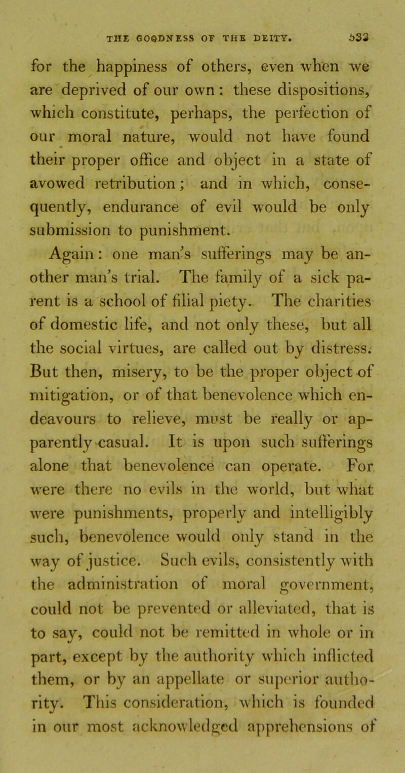 for the happiness of others, even when we are deprived of our own : these dispositions, which constitute, perhaps, the perfection of our moral nature, would not have found their proper office and object in a state of avowed retribution; and in which, conse- quently, endurance of evil would be only submission to punishment. Again: one man's sufferings may be an- other man's trial. The family of a sick pa- rent is a school of filial piety. The charities of domestic life, and not only these, but all the social virtues, are called out by distress. But then, misery, to be the proper object of mitigation, or of that benevolence which en- deavours to relieve, must be really or ap- parently-casual. It is upon such sufferings alone that benevolence can operate. For wrere there no evils in the world, but what were punishments, properly and intelligibly such, benevolence would only stand in the way of justice. Such evils, consistently with the administration of moral government, could not be prevented or alleviated, that is to say, could not be remitted in whole or in part, except by the authority which inflicted them, or by an appellate or superior autho- rity. This consideration, which is founded in our most acknowledged apprehensions of