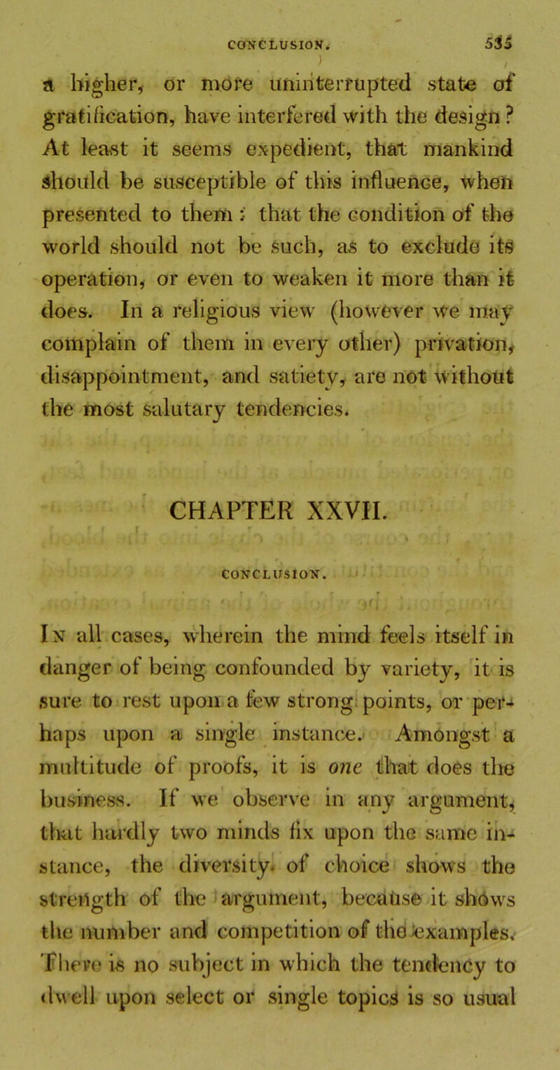 CONCLUSION; 5iS ) - , a higher, or more uninterrupted state of gratification, have interfered with the design ? At least it seems expedient, that mankind should be susceptible of this influence, when presented to them i that the condition of the world should not be such, as to exclude its operation, or even to weaken it more than it does. In a religious view (however we may complain of them in every other) privation, disappointment, and satiety, are not without the most salutary tendencies. CHAPTER XXVII. (If, ,' r ! J, \ ' • k __ } CONCLUSION. In all cases, wherein the mind feels itself in danger of being confounded by variety, it is sure to rest upon a few strong points, or per- haps upon a single instance. Amongst a multitude of proofs, it is one that does the business. If we observe in any argument, that hardly two minds fix upon the same in- stance, the diversity, of choice shows the strength of the argument, because it shews the number and competition of tho examples. There is no subject in which the tendency to dwell upon select or single topics is so usual