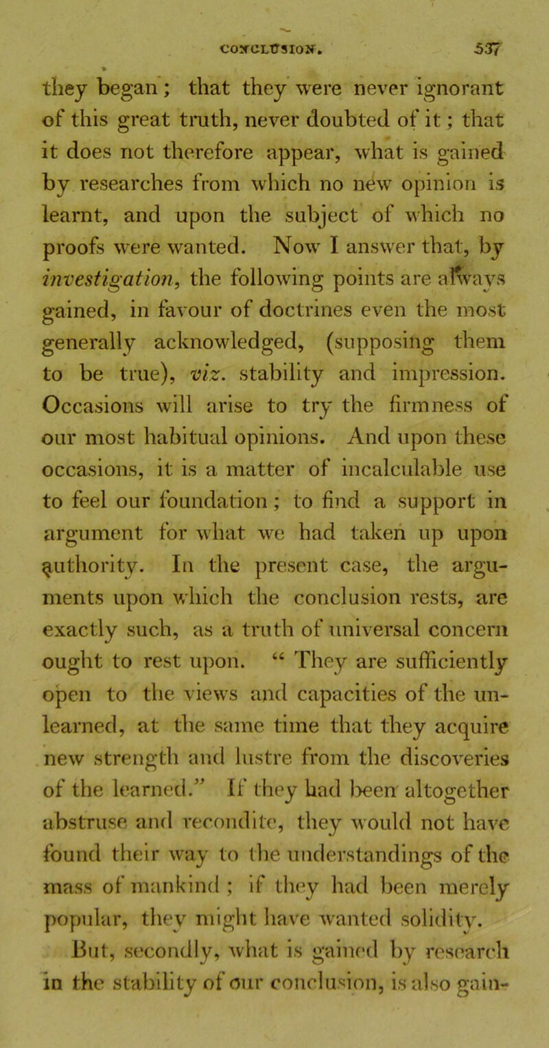 they began ; that they were never ignorant of this great truth, never doubted of it; that it does not therefore appear, what is gained by researches from which no new opinion is learnt, and upon the subject of which no proofs were wanted. Now I answer that, by investigation, the following points are always gained, in favour of doctrines even the most generally acknowledged, (supposing them to be true), viz. stability and impression. Occasions will arise to try the firmness of our most habitual opinions. And upon these occasions, it is a matter of incalculable use to feel our foundation; to find a support in argument for what we had taken up upon authority. In the present case, the argu- ments upon which the conclusion rests, are exactly such, as a truth of universal concern ought to rest upon. “ They are sufficiently open to the views and capacities of the un- learned, at the same time that they acquire new strength and lustre from the discoveries of the learned.” If they had been altogether abstruse and recondite, they would not have found their way to the understandings of the mass of mankind; if they had been merely popular, they might have wanted solidity. But, secondly, what is gained by research in the stability of our conclusion, is also gain-