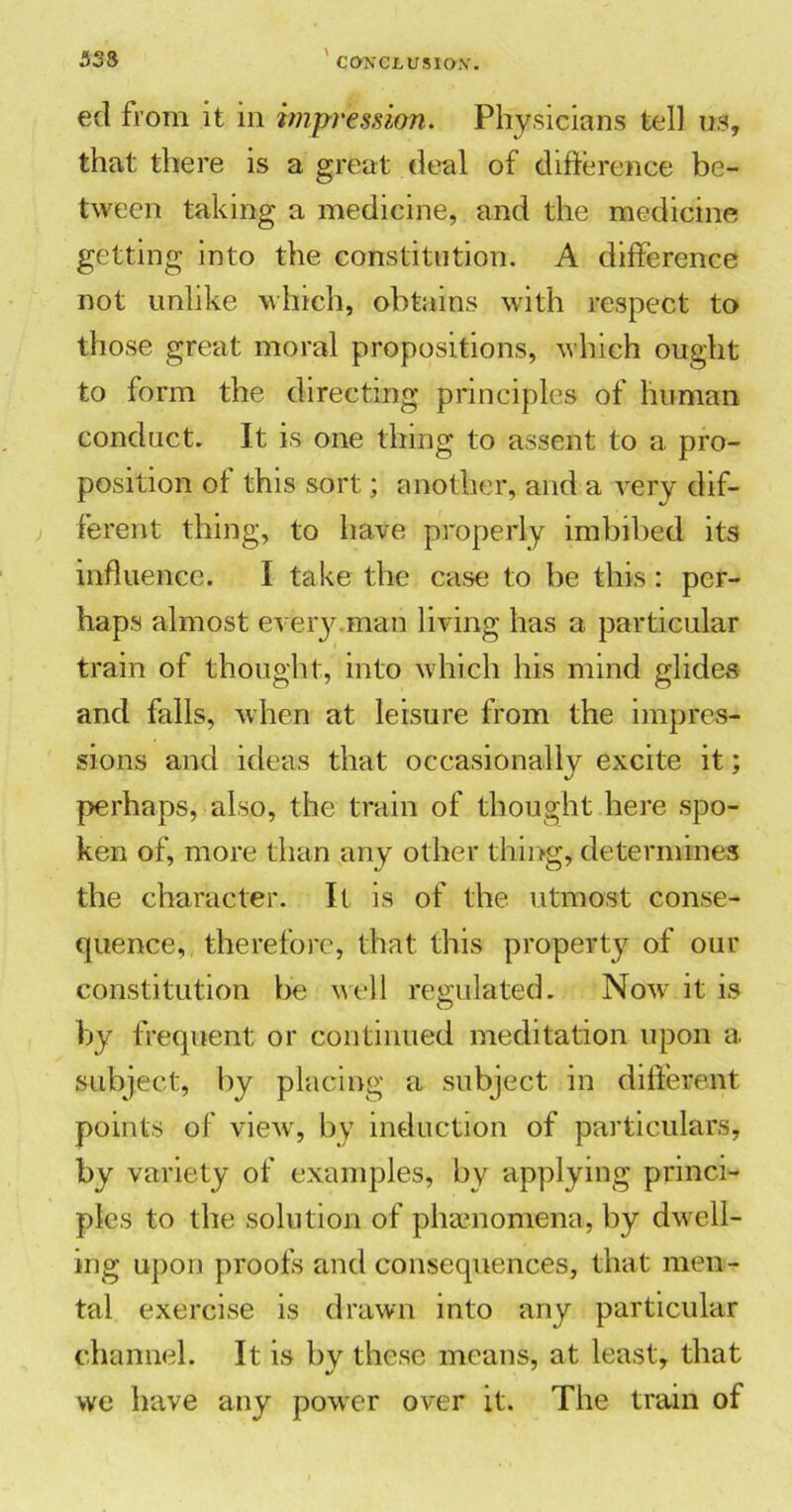 eel from it in impression. Physicians tell us, that there is a great deal of difference be- tween taking a medicine, and the medicine getting into the constitution. A difference not unlike which, obtains with respect to those great moral propositions, which ought to form the directing principles of human conduct. It is one thing to assent to a pro- position of this sort; another, and a very dif- ferent thing, to have properly imbibed its influence. I take the case to be this : per- haps almost every.man living has a particular train of thought, into which his mind glides and falls, when at leisure from the impres- sions and ideas that occasionally excite it; perhaps, also, the train of thought here spo- ken of, more than any other thing* determines the character. It is of the utmost conse- quence, therefore, that this property of our constitution be well regulated. Now it is by frequent or continued meditation upon a. subject, by placing a subject in different points of view, by induction of particulars, by variety of examples, by applying princi- ples to the solution of phamomena, by dwell- ing upon proofs and consequences, that men- tal exercise is drawn into any particular channel. It is by these means, at least, that we have any power over it. The train of