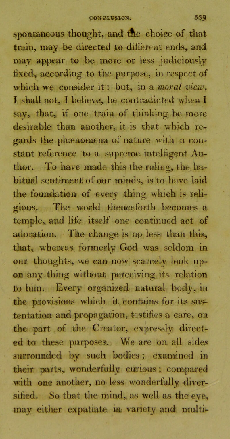 spontaneous thought, and Ae choice of that train, may be directed to different ends, and may appear to be more or less judiciously fixed, according to the purpose, in respect of which we consider it: but, in a moral view, I shall not, I believe, be contradicted when I say, that,, if one train of thinking be more desirable than another, it is that which re- gards the phenomena of' nature with a con- stant reference to a supreme intelligent Au- thor. To have made this the ruling, the ha- bitual sentiment of our minds, is to have laid the foundation of every thing which is Feli- gious. The world thenceforth becomes a temple, and life itself one continued act of adoration. The change is no less than this, that, whereas formerly God was seldom in our thoughts, we can now scarcely look up- on any tiling without perceiving its relation to him. Every organized natural body, in the provisions which it contains for its sus- tentation and propagation, testifies a care, on the part of the Creator, expressly direct- ed to these purposes. We are on all sides surrounded by such bodies; examined in their parts, wonderfully curious ; compared with one another, no less wonderfully diver- sified. So that the mind, as well as the eye, may either expatiate in variety and multi-