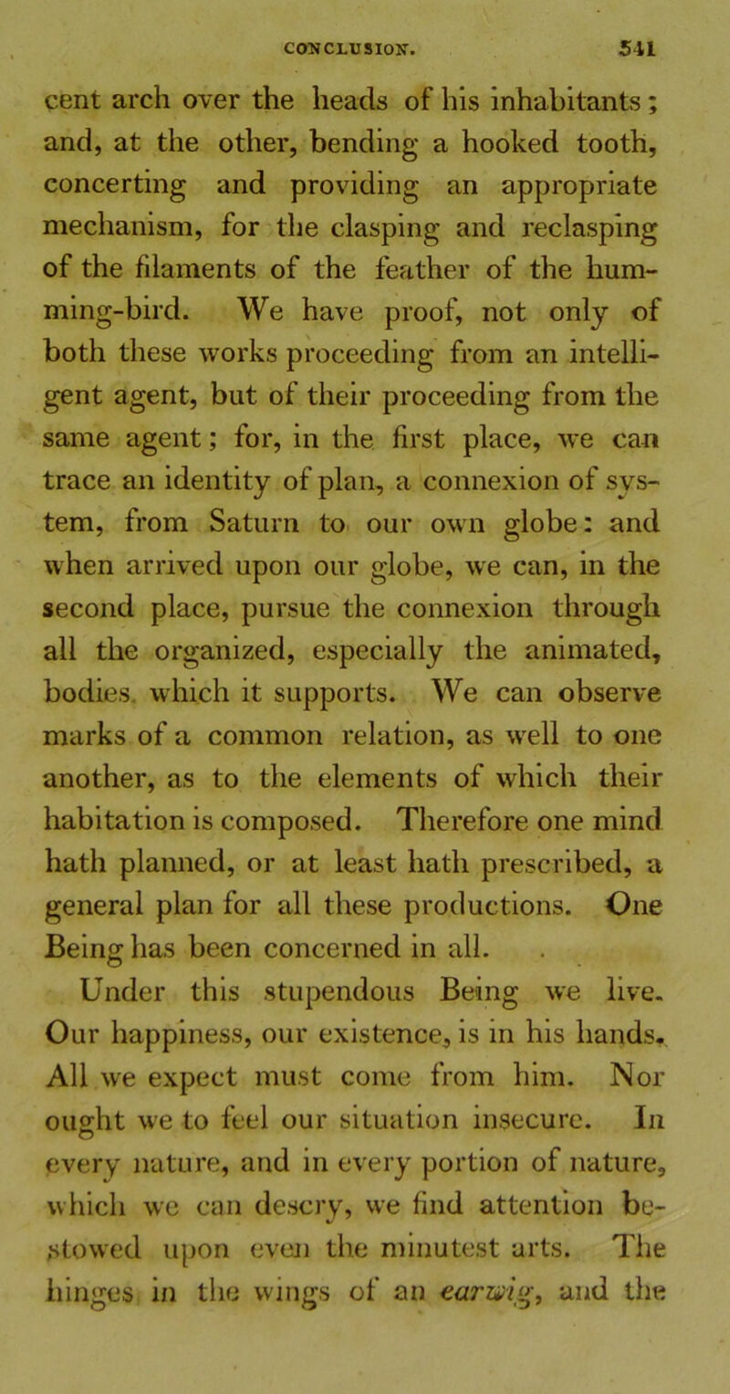 cent arch over the heads of his inhabitants ; and, at the other, bending a hooked tooth, concerting and providing an appropriate mechanism, for the clasping and reclasping of the filaments of the feather of the hum- ming-bird. We have proof, not only of both these works proceeding from an intelli- gent agent, but of their proceeding from the same agent; for, in the first place, we can trace an identity of plan, a connexion of sys- tem, from Saturn to our own globe: and when arrived upon our globe, we can, in the second place, pursue the connexion through all the organized, especially the animated, bodies, which it supports. We can observe marks of a common relation, as well to one another, as to the elements of which their habitation is composed. Therefore one mind hath planned, or at least hath prescribed, a general plan for all these productions. One Being has been concerned in all. Under this stupendous Being we live. Our happiness, our existence, is in his hands. All we expect must come from him. Nor ought we to feel our situation insecure. In every nature, and in every portion of nature, which we can descry, we find attention be- stowed upon even the minutest arts. The hinges in the wings of an earwig, and the