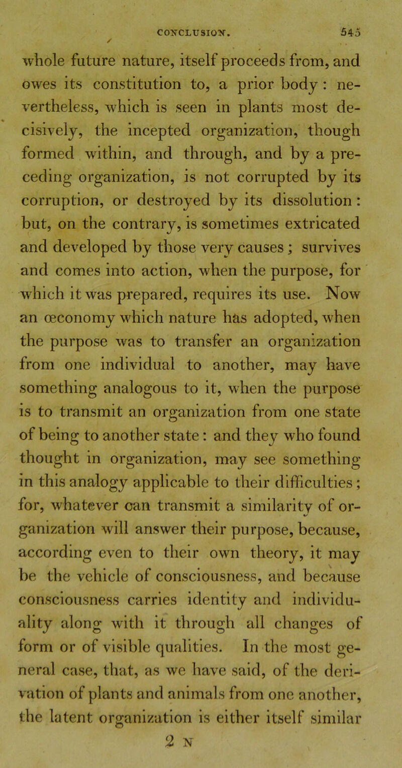 whole future nature, itself proceeds from, and owes its constitution to, a prior body : ne- vertheless, which is seen in plants most de- cisively, the incepted organization, though formed within, and through, and by a pre- ceding organization, is not corrupted by its corruption, or destroyed by its dissolution : but, on the contrary, is sometimes extricated and developed by those very causes; survives and comes into action, when the purpose, for which it was prepared, requires its use. Now an oeconomy which nature has adopted, when the purpose was to transfer an organization from one individual to another, may have something analogous to it, when the purpose is to transmit an organization from one state of being to another state: and they who found thought in organization, may see something in this analogy applicable to their difficulties; for, whatever can transmit a similarity of or- ganization will answer their purpose, because, according even to their own theory, it may be the vehicle of consciousness, and because consciousness carries identity and individu- ality along with it through all changes of form or of visible qualities. In the most ge- neral case, that, as we have said, of the deri- vation of plants and animals from one another, the latent organization is either itself similar 2 N