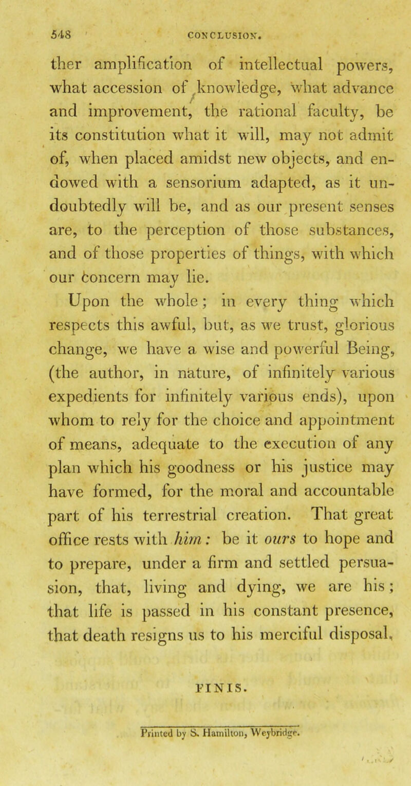 ther amplification of intellectual powers, what accession of knowledge, what advance and improvement, the rational faculty, be its constitution what it will, may not admit of, when placed amidst new objects, and en- dowed with a sensorium adapted, as it un- doubtedly will be, and as our present senses are, to the perception of those substances, and of those properties of things, with which our fconcern may lie. Upon the whole; in every thing which respects this awful, but, as we trust, glorious change, we have a wise and powerful Being, (the author, in nature, of infinitely various expedients for infinitely various ends), upon whom to rely for the choice and appointment of means, adequate to the execution of any plan which his goodness or his justice may have formed, for the moral and accountable part of his terrestrial creation. That great office rests with him: be it ours to hope and to prepare, under a firm and settled persua- sion, that, living and dying, we are his; that life is passed in his constant presence, that death resigns us to his merciful disposal, FINIS. Printed by S. Hamilton, Weybridge.