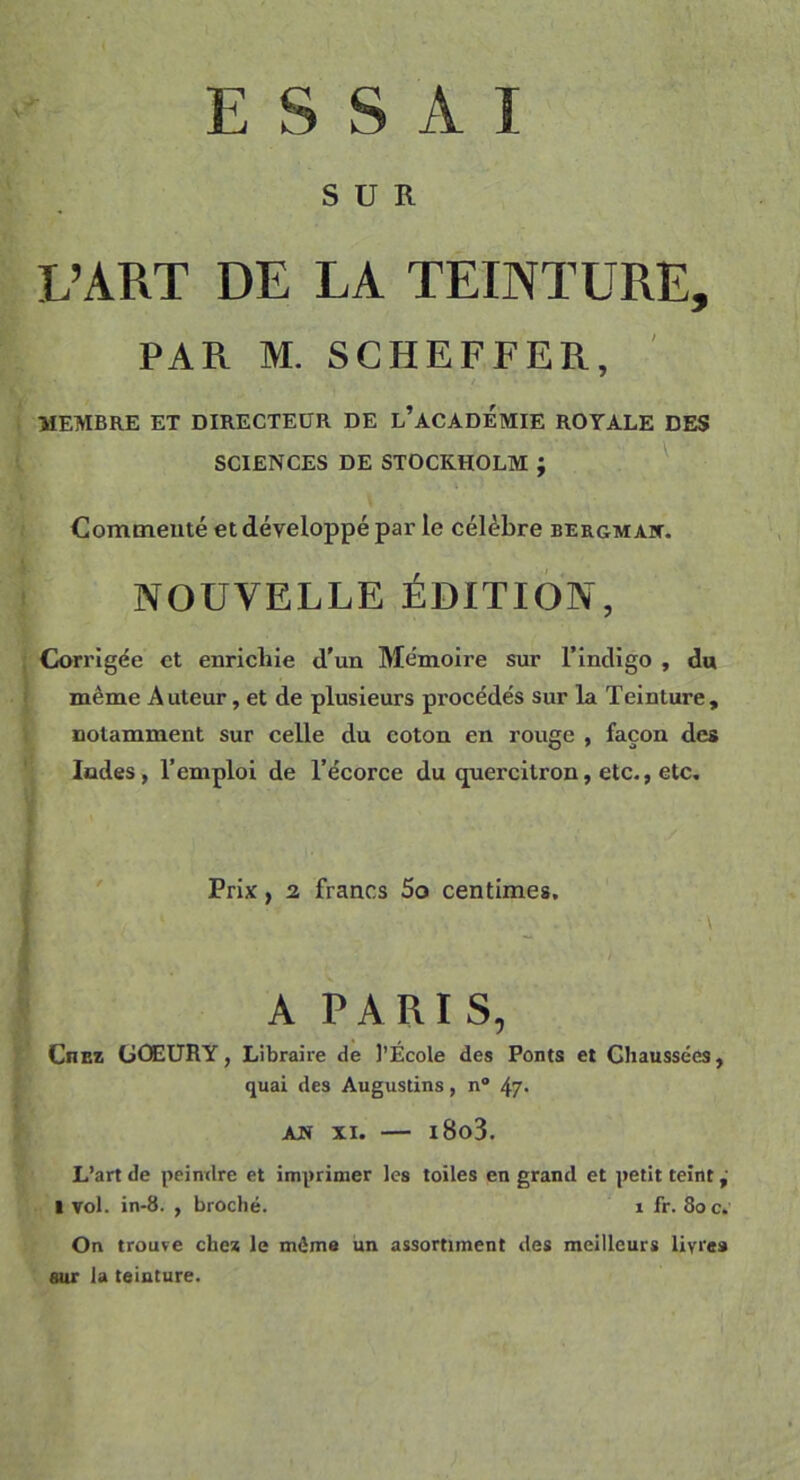 ESSAI SUR L’ART DE LA TEINTURE, PAR M. SCHEFFER, MEMBRE ET DIRECTEUR DE L’ACADEMIE ROYALE DES SCIENCES DE STOCKHOLM ; Commenté et développé par le célèbre bergmak. NOUVELLE ÉDITION, Corrigée et enrichie «l'un Mémoire sur l’indigo , do même Auteur, et de plusieurs procédés sur la Teinture, notamment sur celle du coton en rouge , façon des Indes, l’emploi de l’écorce du «juercitron, etc., etc. Prix, 2 francs 5o centimes. • \ A PARIS, Ciiez GÛEURY, Libraire de l’École des Ponts et Chaussées, quai des Augustins, n° 47- AN XI. — i8o3. L’art de peindre et imprimer les toiles en grand et petit teint, 1 vol. in-8. , broché. x fr. 8oc. On trouve che* le même un assortiment des meilleurs livres sur la teinture.