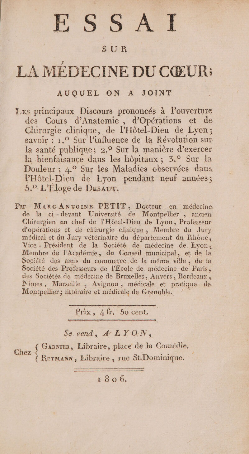 ESSAI LA MÉDECINE DU CŒUR: AUQUEL ON À JOINT Les principaux Discours prononcés à louverture des Cours d’Anatomie , d’'Opérations et de Chirurgie clinique, de l’Hôtel-Dieu de Lyon; savoir : 1.9 Sur l’influence de la Révolution sur la santé publique; 2,° Sur la manière d’exercer la bienfaisance dans les hôpitaux ; 3.° Sur la Douleur ; 4.0 Sur les Maladies observées dans VHôtel- Dieu de Lyon pendant neuf années; 5.9 L’'Eloge de Duesaur. Par Marc-AnroiNE PETITF, Docteur en médecine de. la ci-devant Université de Montpellier ,; ancien Chirurgien en chef de l'Hôtel-Dieu de Lyon, Professeur d'opérations et de chirurgie clinique, Membre du Jury médical et du Jury vétérinaire du département du Rhône, Vice - Président de la Société de médecine de Eyon, Membre de l’Académie, du Conseil municipal, et de la Société des amis du commerce. de la même ville, de la Société des Professeurs de l'Ecole de médecine de Paris, des Sociétés de médecine de Bruxelles, Anvers, Bordeaux, Nîmes, Marseille , Avignon, médicale et pratique de. # Montpellier ; littéraire et médicale de Grenoble. Prix, 4 fr. 5o cent, Se vend, A EYON, Ch S Garmier, Libraire, place de la Comédie, Chez ARE sie i Rrymanx, Libraire, rue St-Dominique. ee | 1806.