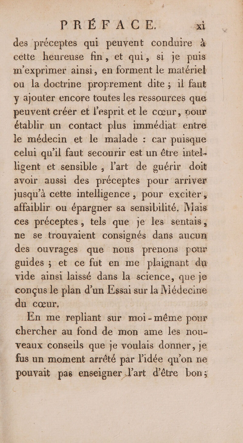 des préceptes qui peuvent conduire à cette heureuse fin, et qui, si je puis m'exprimer ainsi, en forment le matériel ou la doctrine proprement dite ; 1l faut y ajouter encore toutes les ressources que peuvent créer et l'esprit et le cœur, cour établir un contact plus immédiat entre le médecin et le malade : car puisque celui qu'il faut secourir est un être intel. hgent et sensible , l’art de guérir doit avoir aussi des préceptes pour arriver jusqu'à cette intelligence , pour exciter, affaiblir ou épargner sa sensibilité, Mais ces préceptes, tels que je les sentais, ne se trouvaient consignés dans aucun des ouvrages que nous prenons pour guides ; et ce fut en me plaignant du vide ainsi laissé dans la science, que je conçus le plan d’un Essai sur la Niédecine du cœur, En me repliant sur moi-même pour chercher au fond de mon ame les nou- veaux conseils que je voulais donner, je fus un moment arrêté par l’idée qu’on ne pouvait pas enseigner l’art d’être bon;