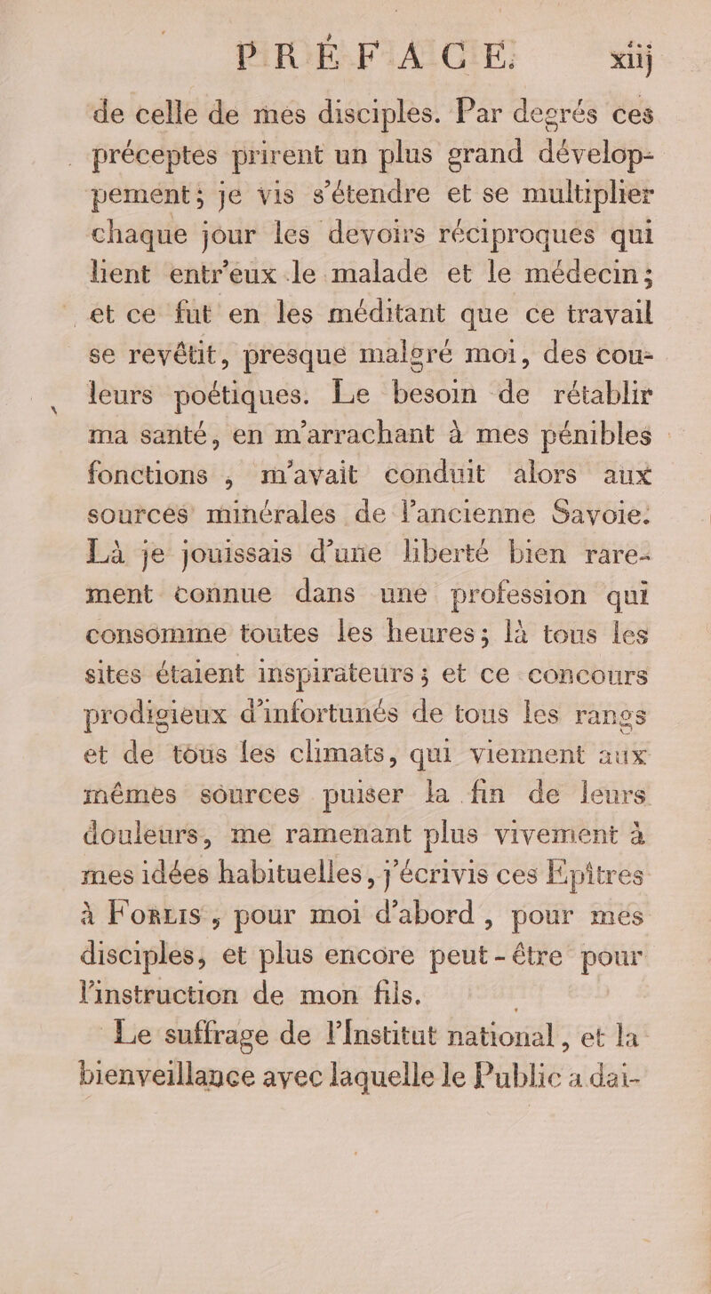 PRÉFACE. ii de celle de mes disciples. Par desrés ces préceptes prirent un plus grand dévelop- pement; Je vis s'étendre et se multiplier chaque jour les devoirs réciproques qui hent entr'eux le malade et le médecin; et ce fut en les méditant que ce travail se revêtit, presque malgré moi, des cou- leurs poétiques. Le besoin de rétablir ma santé, en m'arrachant à mes pénibles fonctions , m'avait conduit alors aux sourcés minérales de lPancienne Savoie. Là je jouissais d’une liberté bien rare- ment connue dans une profession qui consomme toutes les heures; là tous les sites étaient inspirateurs ; et ce concours prodigieux d’infortunés de tous les ranos et de tous les climats, qui viennent aux mêmes sources puiser la fin de leurs douleurs, me ramenant plus vivement à mes idées habituelles, j'écrivis ces Epîtres à Forzis , pour moi d’abord , pour mes disciples, et plus encore peut-être pour instruction de mon fils, | Le suffrage de lfnstitut national, et la bienveillance avec laquelle le Public a dai-