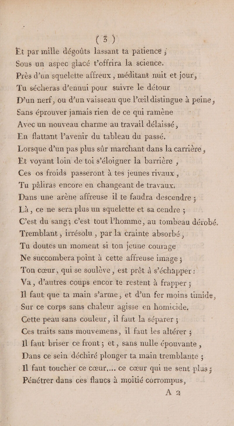 Et par mille dégoûts lassant ta patience ; Sous un aspec glacé t’offrira la science. Près d’un squelette affreux , méditant nuit et jour, Tu sécheras d’ennui pour suivre le détour D'un nerf, ou d’un vaisseau que l’œil distingue à peine, Sans éprouver jamais rien de ce qui ramène Avec un nouveau charme au travail délaissé, En flattant l’avenir du tableau du passé. Lorsque d’un pas plus sûr marchant dans la carrière , Et voyant loin de toi s’éloigner la barrière , Ces os froids passeront à tes jeunes rivaux, Tu pâliras encore en changeant de travaux, Dans une arène affreuse il te faudra descendre ; Là, ce ne sera plus un squelette et sa cendre ; C’est du sang; c’est tout l’homme, au tombeau dérobé,. Tremblant ; irrésolu , par la crainte absorbé, Tu doutes un moment si ton jeune courage Ne succombera point à cette affreuse image ; Ton cœur, qui se soulève, est prêt à s’échapper : Va, d’autres coups encor te restent à frapper ; IL faut que ta main s’arme, et d’un fer moins timide, Sur ce corps sans chaleur agisse en homicide, Cette peau sans couleur, 1l faut la séparer ; Ces traits sans mouvemens, 1l faut les altérer ; Il faut briser ce front ; et, sans nulle épouvante, Dans ce sein déchiré plonger ta main tremblante ; IL faut toucher ce cœur... ce cœur qui ne sent plus; Pénétrer dans ces flancs à moitié corrompus, À 2