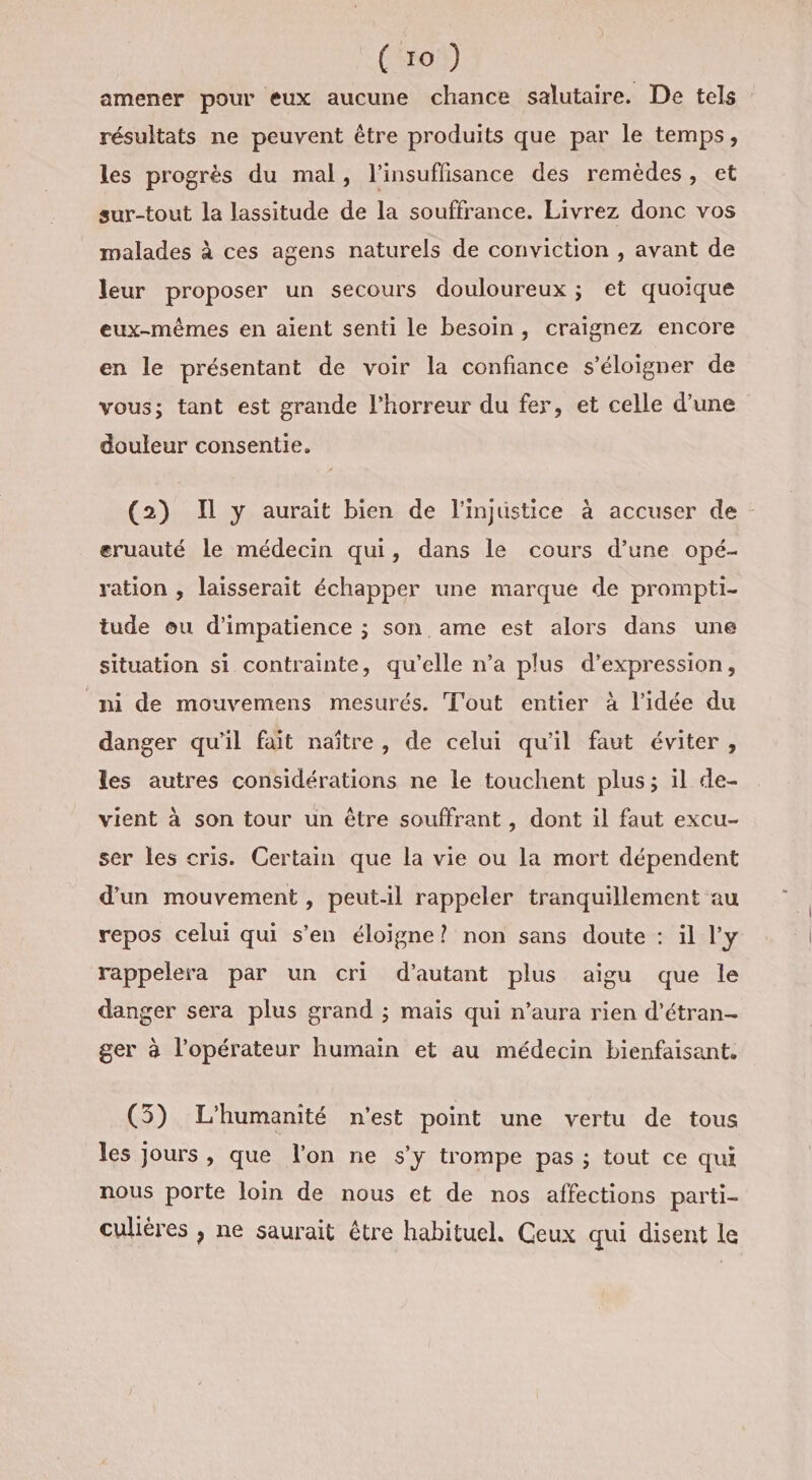 amener pour eux aucune chance salutaire. De tels résultats ne peuvent être produits que par le temps, les progrès du mal, l’insuflisance des remèdes, et sur-tout la lassitude de la souffrance. Livrez donc vos malades à ces agens naturels de conviction , avant de leur proposer un secours douloureux ; et quoique eux-mêmes en aient senti le besoin, craignez encore en le présentant de voir la confiance s'éloigner de vous; tant est grande l'horreur du fer, et celle d’une douleur consentie. (2) Il y aurait bien de l'injustice à accuser de eruauté le médecin qui, dans le cours d’une opé- ration , laisserait échapper une marque de prompti- tude ou d’impatience ; son ame est alors dans une situation si contrainte, qu’elle n’a plus d'expression, ni de mouvemens mesurés. T'out entier à l’idée du danger qu’il fait naître, de celui qu'il faut éviter , les autres considérations ne le touchent plus; il de- vient à son tour un être souffrant , dont il faut excu- ser les cris. Certain que la vie ou la mort dépendent d’un mouvement, peut-il rappeler tranquillement au repos celui qui s’en éloigne? non sans doute : il l’y rappelera par un cri d'autant plus aigu que le danger sera plus grand ; mais qui n’aura rien d’étran- ger à l'opérateur humain et au médecin bienfaisant. (5) L'humanité n'est point une vertu de tous les jours &gt; que l'on ne S'y trompe pas ; tout ce qui nous porte loin de nous et de nos affections parti- culières , ne saurait être habituel. Ceux qui disent le