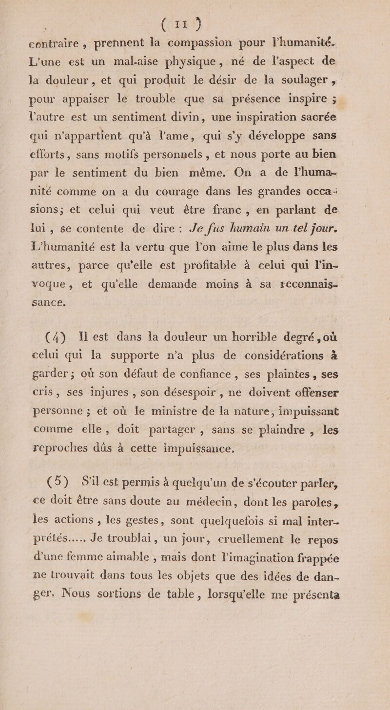 | (35 contraire , prennent la compassion pour l'humanité. L'une est un mal-aise physique, né de laspect de la douleur, et qui produit le désir de la soulager , pour appaiser le trouble que sa présence inspire ; l'autre est un sentiment divin, une inspiration sacrée qui n'appartient qu'à l’ame, qui s’y développe sans. efforts, sans motifs personnels , et nous porte au bien par le sentiment du bien même. On a de l’huma- nité comme on a du courage dans les grandes occa: sions; et celui qui veut être franc , en parlant de lui , se contente de dire: Je fus humain un tel jour. L’humanité est la vertu que l’on aime le plus dans les autres, parce qu’elle est profitable à celui qui l'in- \ voque, et qu'elle demande moins à sa reconnais- sance, (4) est dans la douleur un horrible degré ,où celui qui la supporte n’a plus de considérations à garder ; où son défaut de confiance , ses plaintes, ses cris, ses injures , son désespoir , ne doivent offenser personne ; et où Île ministre de la nature, impuissant comme elle, doit partager , sans se plaindre , les reproches düs à cette impuissance. (5) S'il est permis à quelqu'un de s’écouter parler, ce doit être sans doute au médecin, dont les paroles, les actions , les gestes, sont quelquefois si mal inter- prétés.... Je troublai, un jour, cruellement le repos d’une femme aimable , mais dont l'imagination frappée ne trouvait dans tous les objets que des idées de dan- ger,. Nous sortions de table, lorsqu'elle me présenta