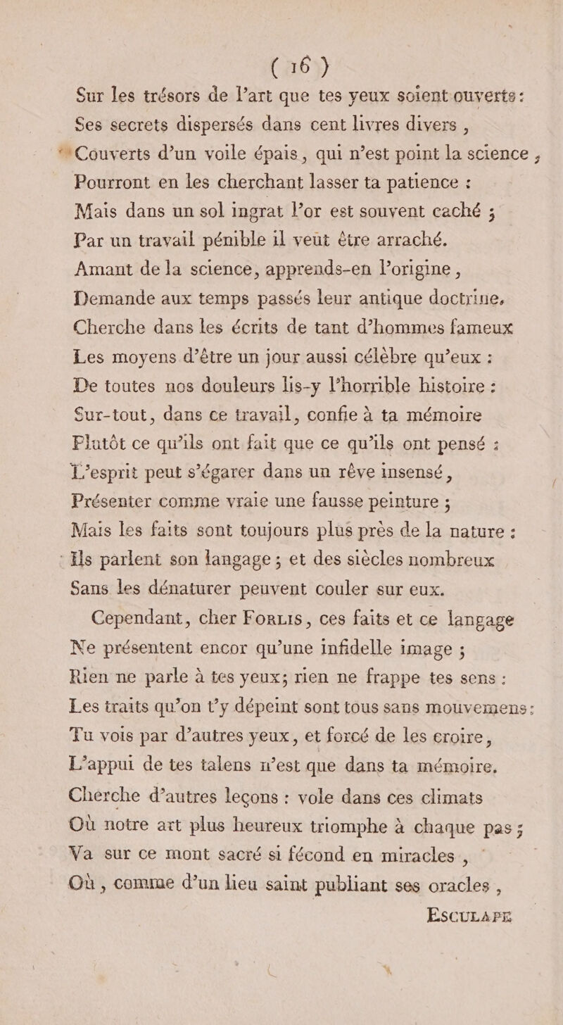 Sur les trésors de l’art que tes yeux soient ouverts: Ses secrets dispersés dans cent livres divers, Couverts d’un voile épais, qui n’est point la science, Pourront en les cherchant lasser ta patience : Mais dans un sol ingrat l’or est souvent caché ; Par un travail pémble il veut être arraché. Amant de la science, apprends-en lorigine, Demande aux temps passés leur antique doctrine, Cherche dans les écrits de tant d’hommes fameux Les moyens d’être un jour aussi célèbre qu’eux : De toutes nos douleurs lis-y l’horrible histoire : Sur-tout, dans ce travail, confie à ta mémoire Flutôt ce qu’ils ont fait que ce qu’ils ont pensé : L'esprit peut s’égarer dans un rêve insensé, Présenter comme vraie une fausse peinture ; Mais les faits sont toujours plus près de la nature : : Es parlent son langage ; et des siècles nombreux Sans les dénaturer peuvent couler sur eux. Cependant, cher For1is, ces faits et ce langage Ne présentent encor qu’une infidelle image ; Rien ne parle à tes yeux; rien ne frappe tes sens : Les traits qu’on t’y dépeint sont tous sans mouvemens: Tu vois par d’autres yeux, et forcé de Les eroire, L’appui de tes talens n’est que dans ta mémoire, Cherche d’autres leçons : vole dans ces climats Où notre art plus heureux triomphe à chaque pas ; Va sur ce mont sacré si fécond en miracles , Où , comme d’un lieu saint publiant ses oracles , EscuLarE