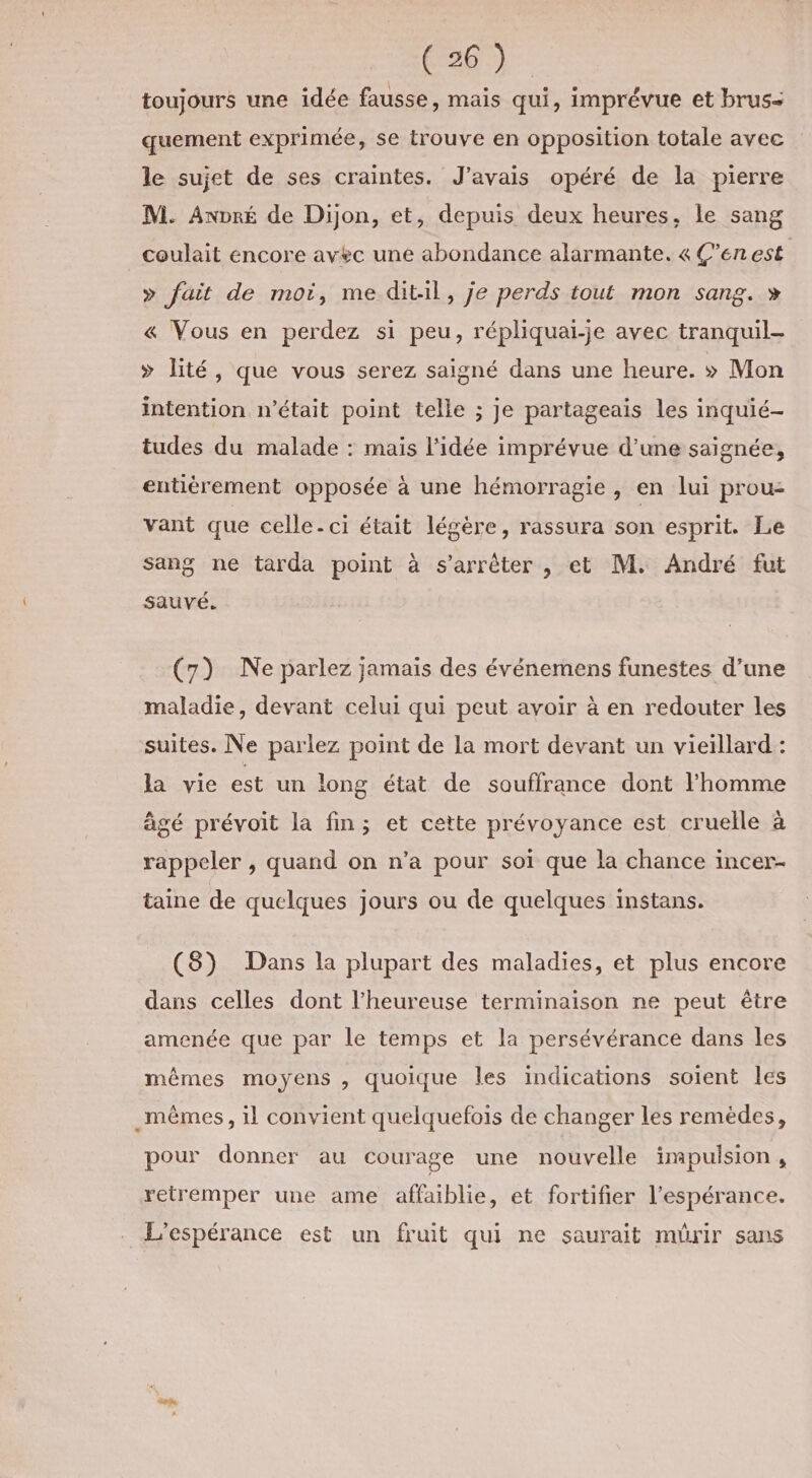 toujours une idée fausse, mais qui, imprévue et brus- quement exprimée, se trouve en opposition totale avec le sujet de ses craintes. J'avais opéré de la pierre M. Anpré de Dijon, et, depuis deux heures, le sang coulait encore avec une abondance alarmante. 4 Ç’en est » fait de moi, me dit-il, je perds tout mon sang. » « Vous en perdez si peu, répliquai-je avec tranquil- &gt; lité, que vous serez saigné dans une heure. &gt;» Mon intention n’était point telle ; je partageais les inquié- tudes du malade : mais l’idée imprévue d’une saignée, entièrement opposée à une hémorragie , en lui prou- vant que celle. ci était légère, rassura son esprit. Le sang ne tarda point à s'arrêter , et M. André fut sauvé. (7) Ne parlez jamais des événemens funestes d’une maladie, devant celui qui peut avoir à en redouter les suites. Ne parlez point de la mort devant un vieillard : la vie est un long état de souffrance dont l’homme âgé prévoit la fin; et cette prévoyance est cruelle à rappeler , quand on n’a pour soï que la chance incer- taine de quelques jours ou de quelques instans. (8) Dans la plupart des maladies, et plus encore dans celles dont l’heureuse terminaison ne peut être amenée que par le temps et la persévérance dans les mêmes moyens , quoique les indications soient les _mêmes, il convient quelquefois de changer les remèdes, pour donner au courage une nouvelle impulsion, retremper une ame affaiblie, et fortifier l'espérance. . L'espérance est un fruit qui ne saurait mürir sans Ve,