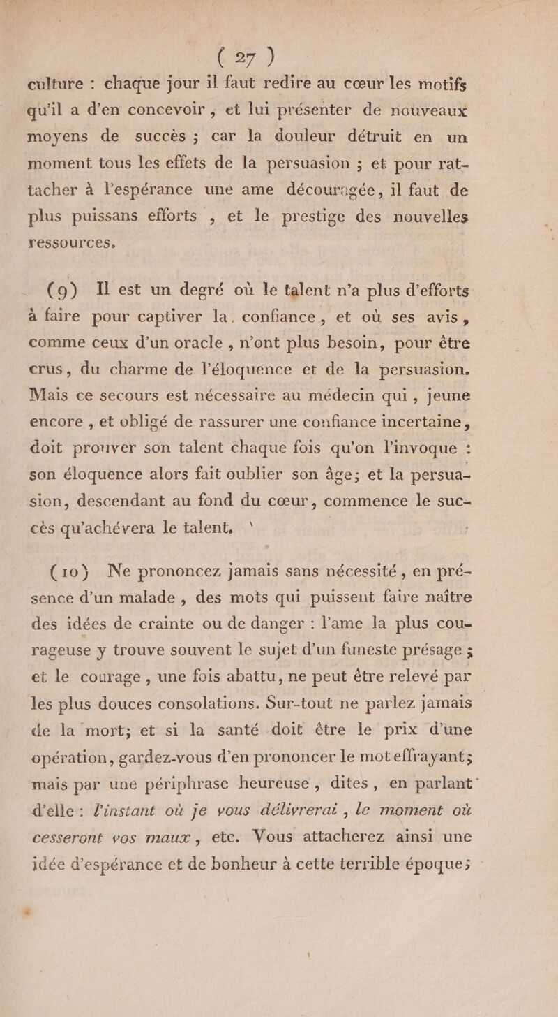 culture : chaque jour il faut redire au cœur les motifs qu'il a d'en concevoir ; et lui présenter de nouveaux moyens de succès ; car la douleur détruit en un moment tous les effets de la persuasion ; et pour rat- tacher à l'espérance une ame découragée, il faut de plus puissans efforts , et le prestige des nouvelles ressources, (9) Il est un degré où le talent n’a plus d'efforts à faire pour captiver la, confiance, et où ses avis, comme ceux d’un oracle , n’ont plus besoin, pour être crus, du charme de l’éloquence et de la persuasion. Mais ce secours est nécessaire au médecin qui, jeune encore , et obligé de rassurer une confiance incertaine, doit prouver son talent chaque fois qu'on l’invoque : son éloquence alors fait oublier son âge; et la persua- sion, descendant au fond du cœur, commence le suc- cès qu'achévera le talent, ‘ (10) Ne prononcez jamais sans nécessité, en pré- sence d’un malade , des mots qui puissent faire naître des idées de crainte ou de danger : l’ame la plus cou- rageuse y trouve souvent le sujet d’un funeste présage ; et le courage , une fois abattu, ne peut être relevé par les plus douces consolations. Sur-tout ne parlez jamais de la mort; et si la santé doit être le prix d’une opération, gardez-vous d’en prononcer le mot effrayant; mais par une périphrase heureuse, dites, en parlant’ d'elle: l'instant où je vous délivrerai , le moment où cesseront vos maux, etc. Vous attacherez ainsi une idée d'espérance et de bonheur à cette terrible époque;