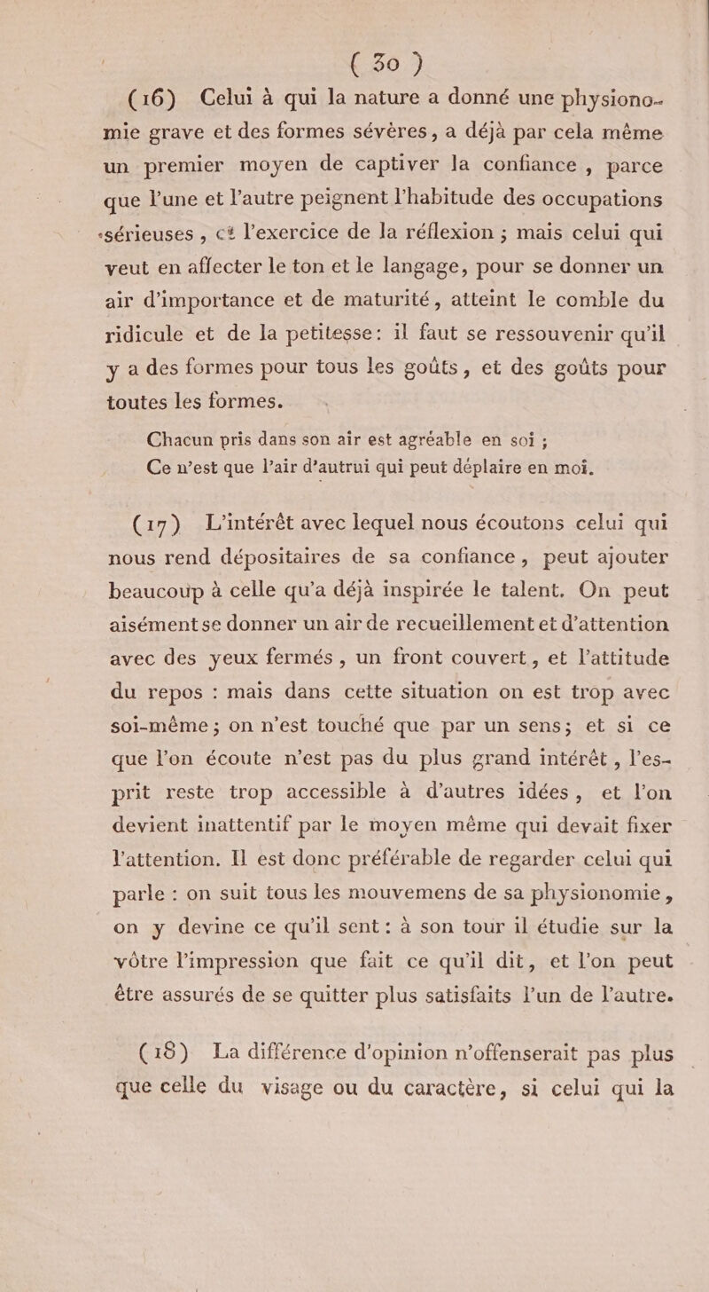 (16) Celui à qui la nature a donné une physiono- mie grave et des formes sévères, a déjà par cela même un premier moyen de captiver la confiance , parce que l’une et l’autre peignent l'habitude des occupations «sérieuses , c* l'exercice de la réflexion ; maïs celui qui veut en affecter le ton et le langage, pour se donner un air d'importance et de maturité, atteint le comble du ridicule et de la petitesse: il faut se ressouvenir qu'il y a des formes pour tous les goûts, et des goûts pour toutes les formes. Chacun pris dans son air est agréable en soi ; Ce n’est que l’air d’autrui qui peut déplaire en moi. (17) L'intérêt avec lequel nous écoutons celui qui nous rend dépositaires de sa confiance, peut ajouter beaucoup à celle qu’a déjà inspirée le talent, On peut aisémentse donner un air de recueillement et d'attention avec des yeux fermés , un front couvert, et l'attitude du repos : mais dans cette situation on est trop avec soi-même ; on n’est touché que par un sens; et si ce que l’on écoute n’est pas du plus grand intérêt , l’es- prit reste trop accessible à d’autres idées, et l’on devient inattentif par le moyen même qui devait fixer l'attention. Il est donc préférable de regarder celui qui parle : on suit tous les mouvemens de sa physionomie, on y devine ce qu’il sent : à son tour il étudie sur la vôtre l'impression que fait ce qu'il dit, et l’on peut être assurés de se quitter plus satisfaits l’un de l’autre. (18) La différence d'opinion n’offenserait pas plus que celle du visage ou du caractère, si celui qui la