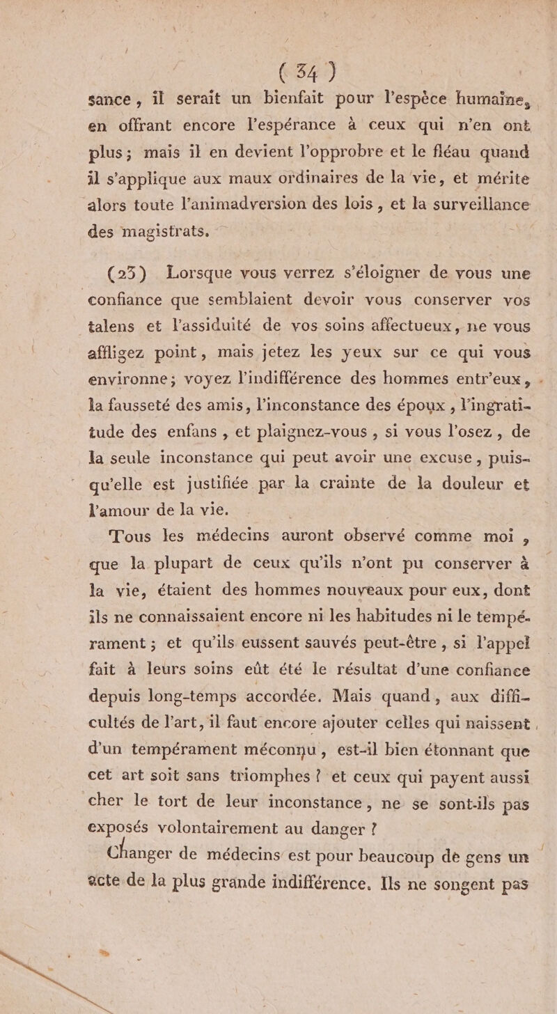 en offrant encore l'espérance à ceux qui n’en ont plus; mais il en devient l’opprobre et le fléau quand il s'applique aux maux ordinaires de la vie, et mérite ‘alors toute l’animadversion des loïs , et la surveillance des magistrats, (23) Lorsque vous verrez s'éloigner de vous une confiance que semblaient devoir vous conserver vos talens et l’assiduité de vos soins affectueux, ne vous affligez point, mais jetez les yeux sur ce qui vous la fausseté des amis, l’inconstance des époux , l’ingrati- tude des enfans , et plaignez-vous , si vous l’osez, de la seule inconstance qui peut avoir une excuse, puis- qu’elle est justifiée par la crainte de la douleur et l'amour de Ja vie. | Tous les médecins auront observé comme moi , que la plupart de ceux qu'ils n’ont pu conserver à la vie, étaient des hommes nouveaux pour eux, dont ils ne connaissaient encore ni les habitudes ni le tempé. rament ; et qu'ils eussent sauvés peut-être , si l'appel fait à leurs soins eût été le résultat d’une confiance depuis long-temps accordée. Mais quand, aux diffi- cultés de l’art, il faut encore ajouter celles qui naissent d'un tempérament méconnu, est-il bien étonnant que cet art soit sans triomphes ? et ceux qui payent aussi cher le tort de leur inconstance, ne se sontils pas exposés volontairement au danger ? Changer de médecins’ est pour beaucoup de gens un acte de la plus grande indifférence. Ils ne songent pas