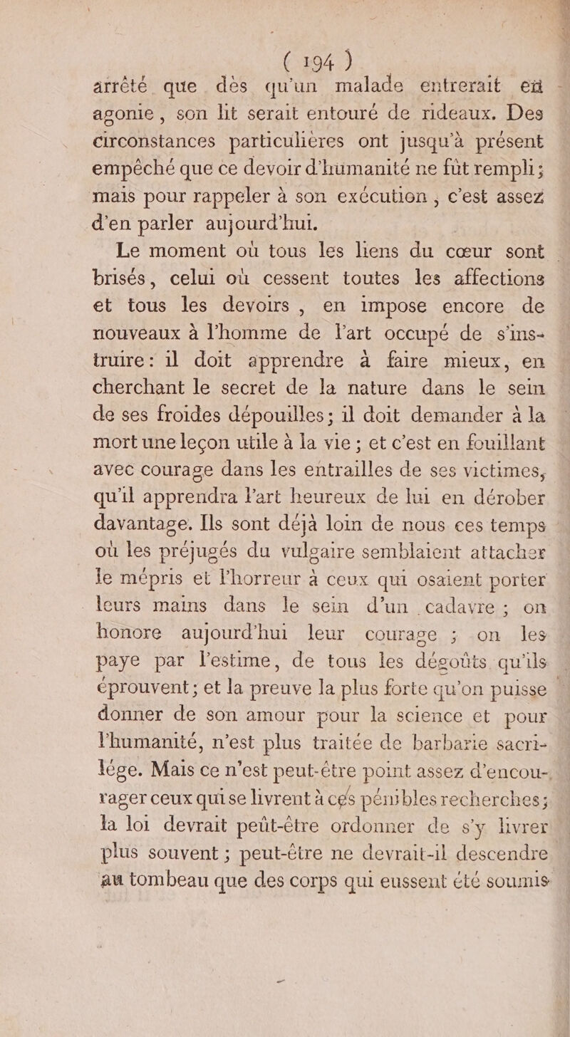arrêté que des qu'un malade entrerait eû agonie , son lit serait entouré de rideaux. Des circonstances particulieres ont jusqu'à présent empêché que ce devoir d'humanité ne fût rempli; mais pour rappeler à son exécution, c’est assez d'en parler aujourd hui. Le moment où tous les liens du cœur sont brisés, celui où cessent toutes les affections et tous les devoirs , en impose encore de nouveaux à l’homme de lart occupé de s'ins- truire : il doit apprendre à faire mieux, en cherchant le secret de la nature dans le sein de ses froides dépouilles ; il doit demander à la mort une leçon utile à la vie ; et c’est en fouillant avec courage dans les entrailles de ses victimes, qu'il apprendra lart heureux de lui en dérober davantage. Ils sont déjà loin de nous ces temps où les préjugés du vulgaire semblaient attacher le mépris et l'horreur à ceux qui osaient porter leurs mains dans le sein d’un cadavre ; on honore aujourd’ hui leur courage ; on les paye par l'estime, de tous les dégofits qu'ils éprouvent ; et la preuve la plus forte qu'on puisse donner de son amour pour la science et pour Fhumanité, n'est plus traitée de barbarie sacri- lége. Mais ce n’est peut-être point assez d’encou- rager ceux quise livrent à ces pénibles recherches; la loi devrait peüt-être ordonner de s'y livrer plus souvent ; peut-ëtre ne devrait-il descendre au tombeau que des corps qui eussent été soumis